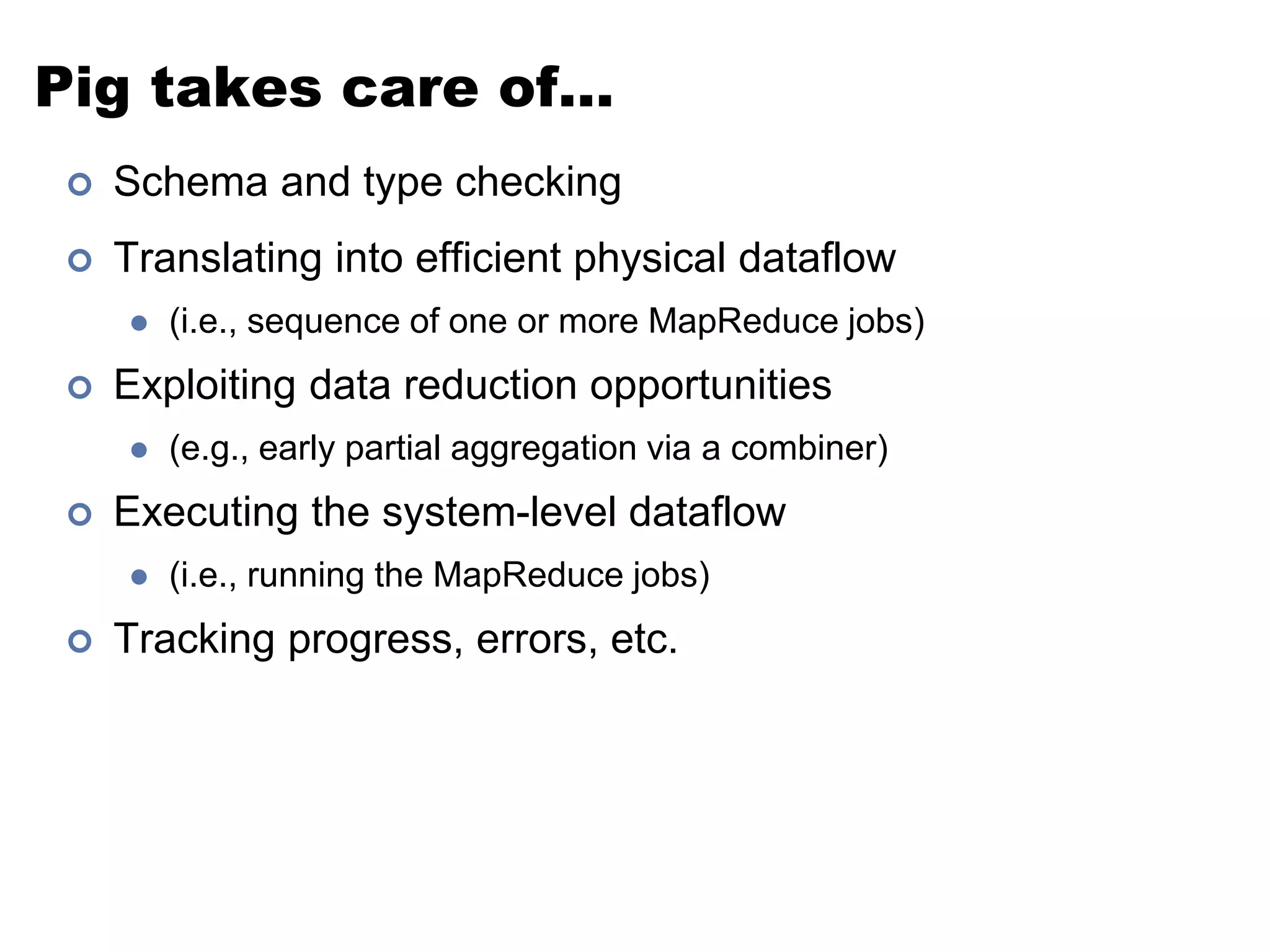 Pig takes care of… 
 Schema and type checking 
 Translating into efficient physical dataflow 
 (i.e., sequence of one or more MapReduce jobs) 
 Exploiting data reduction opportunities 
 (e.g., early partial aggregation via a combiner) 
 Executing the system-level dataflow 
 (i.e., running the MapReduce jobs) 
 Tracking progress, errors, etc. 
 