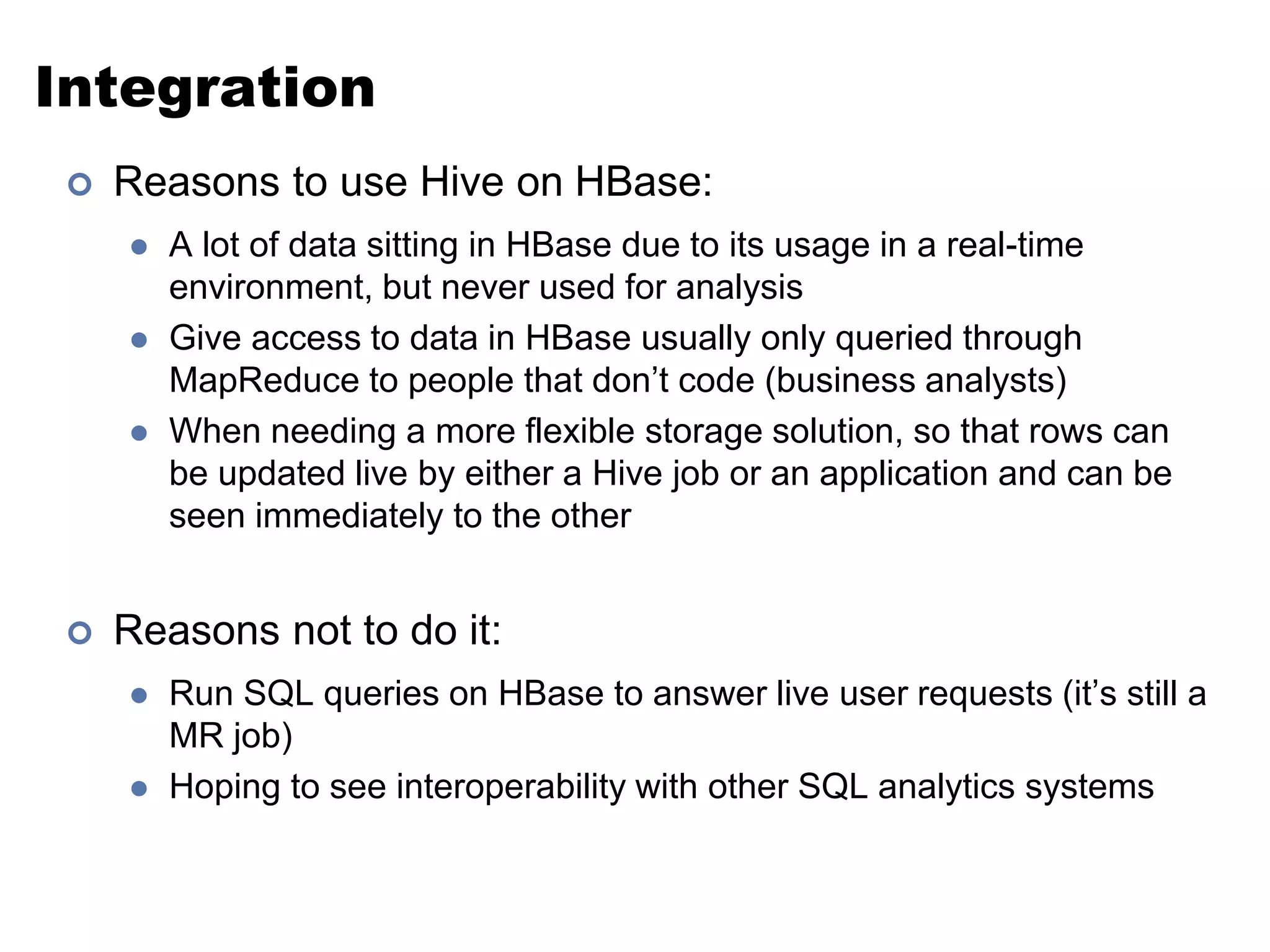 Integration 
 Reasons to use Hive on HBase: 
 A lot of data sitting in HBase due to its usage in a real-time 
environment, but never used for analysis 
 Give access to data in HBase usually only queried through 
MapReduce to people that don’t code (business analysts) 
 When needing a more flexible storage solution, so that rows can 
be updated live by either a Hive job or an application and can be 
seen immediately to the other 
 Reasons not to do it: 
 Run SQL queries on HBase to answer live user requests (it’s still a 
MR job) 
 Hoping to see interoperability with other SQL analytics systems 
 
