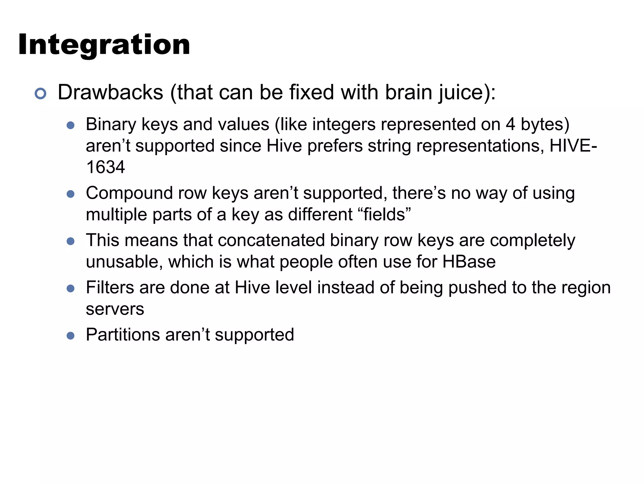 Integration 
 Drawbacks (that can be fixed with brain juice): 
 Binary keys and values (like integers represented on 4 bytes) 
aren’t supported since Hive prefers string representations, HIVE- 
1634 
 Compound row keys aren’t supported, there’s no way of using 
multiple parts of a key as different “fields” 
 This means that concatenated binary row keys are completely 
unusable, which is what people often use for HBase 
 Filters are done at Hive level instead of being pushed to the region 
servers 
 Partitions aren’t supported 
 