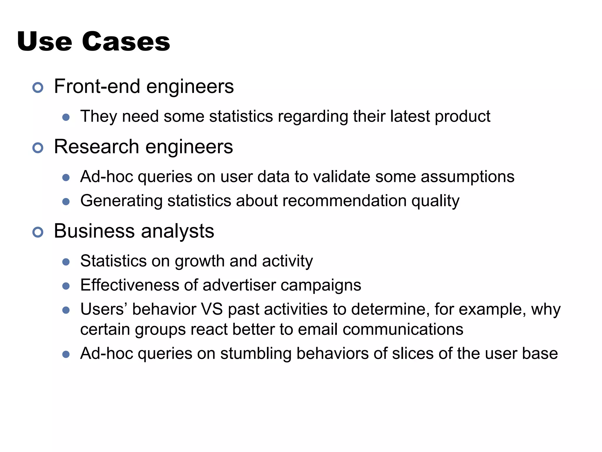 Use Cases 
 Front-end engineers 
 They need some statistics regarding their latest product 
 Research engineers 
 Ad-hoc queries on user data to validate some assumptions 
 Generating statistics about recommendation quality 
 Business analysts 
 Statistics on growth and activity 
 Effectiveness of advertiser campaigns 
 Users’ behavior VS past activities to determine, for example, why 
certain groups react better to email communications 
 Ad-hoc queries on stumbling behaviors of slices of the user base 
 