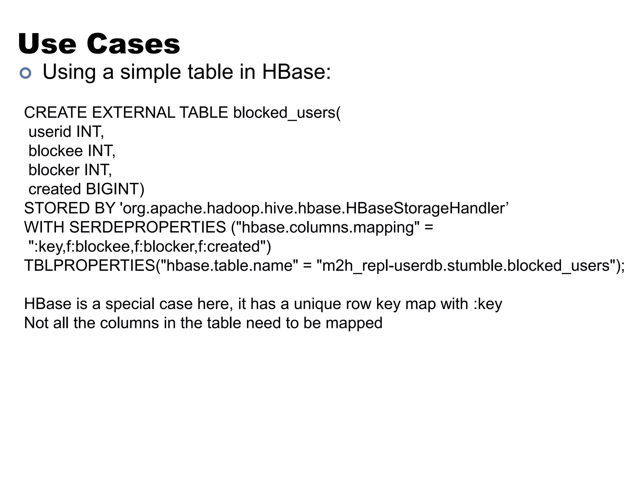 Use Cases 
 Using a simple table in HBase: 
CREATE EXTERNAL TABLE blocked_users( 
userid INT, 
blockee INT, 
blocker INT, 
created BIGINT) 
STORED BY 'org.apache.hadoop.hive.hbase.HBaseStorageHandler’ 
WITH SERDEPROPERTIES ("hbase.columns.mapping" = 
":key,f:blockee,f:blocker,f:created") 
TBLPROPERTIES("hbase.table.name" = "m2h_repl-userdb.stumble.blocked_users"); 
HBase is a special case here, it has a unique row key map with :key 
Not all the columns in the table need to be mapped 
 
