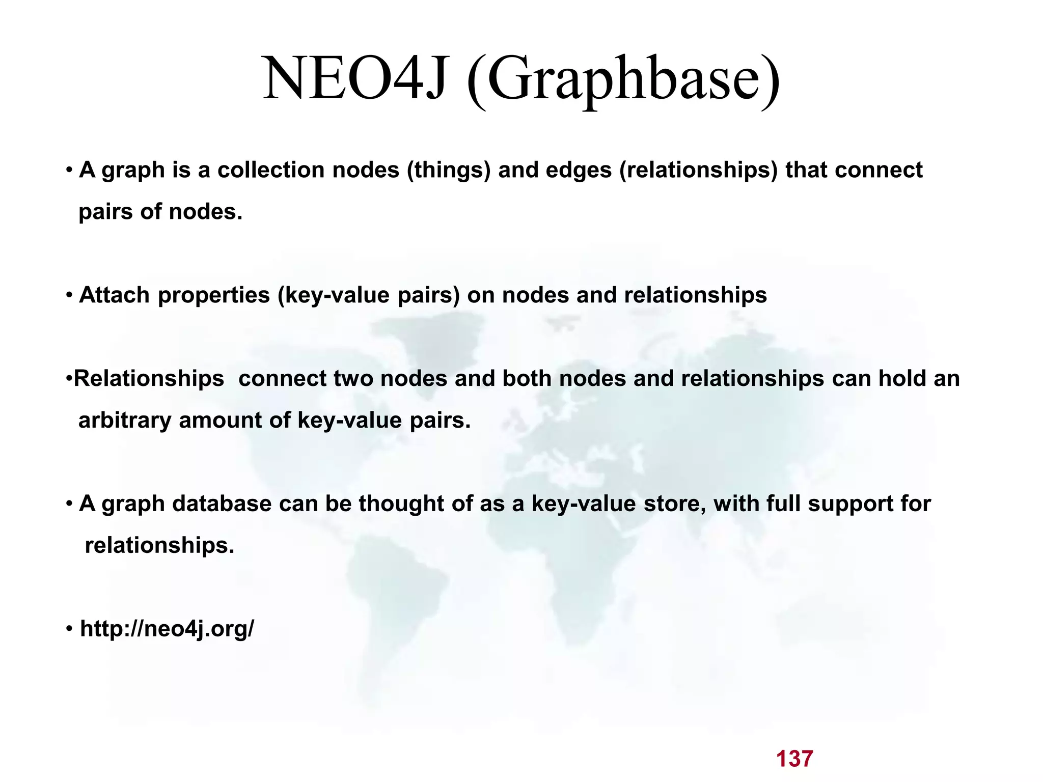 NEO4J (Graphbase) 
• A graph is a collection nodes (things) and edges (relationships) that connect 
pairs of nodes. 
137 
• Attach properties (key-value pairs) on nodes and relationships 
•Relationships connect two nodes and both nodes and relationships can hold an 
arbitrary amount of key-value pairs. 
• A graph database can be thought of as a key-value store, with full support for 
relationships. 
• http://neo4j.org/ 
 