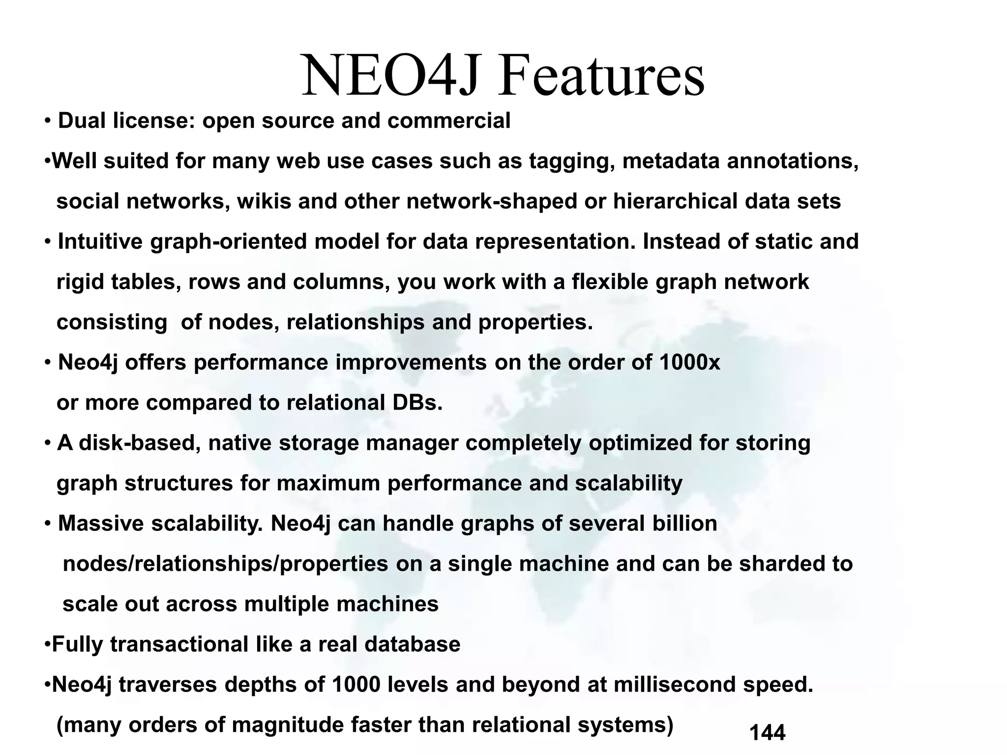 144 
NEO4J Features 
• Dual license: open source and commercial 
•Well suited for many web use cases such as tagging, metadata annotations, 
social networks, wikis and other network-shaped or hierarchical data sets 
• Intuitive graph-oriented model for data representation. Instead of static and 
rigid tables, rows and columns, you work with a flexible graph network 
consisting of nodes, relationships and properties. 
• Neo4j offers performance improvements on the order of 1000x 
or more compared to relational DBs. 
• A disk-based, native storage manager completely optimized for storing 
graph structures for maximum performance and scalability 
• Massive scalability. Neo4j can handle graphs of several billion 
nodes/relationships/properties on a single machine and can be sharded to 
scale out across multiple machines 
•Fully transactional like a real database 
•Neo4j traverses depths of 1000 levels and beyond at millisecond speed. 
(many orders of magnitude faster than relational systems) 
