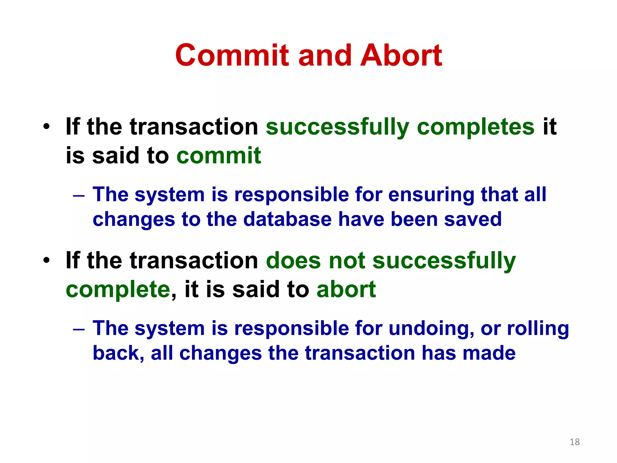18 
Commit and Abort 
• If the transaction successfully completes it 
is said to commit 
– The system is responsible for ensuring that all 
changes to the database have been saved 
• If the transaction does not successfully 
complete, it is said to abort 
– The system is responsible for undoing, or rolling 
back, all changes the transaction has made 
 