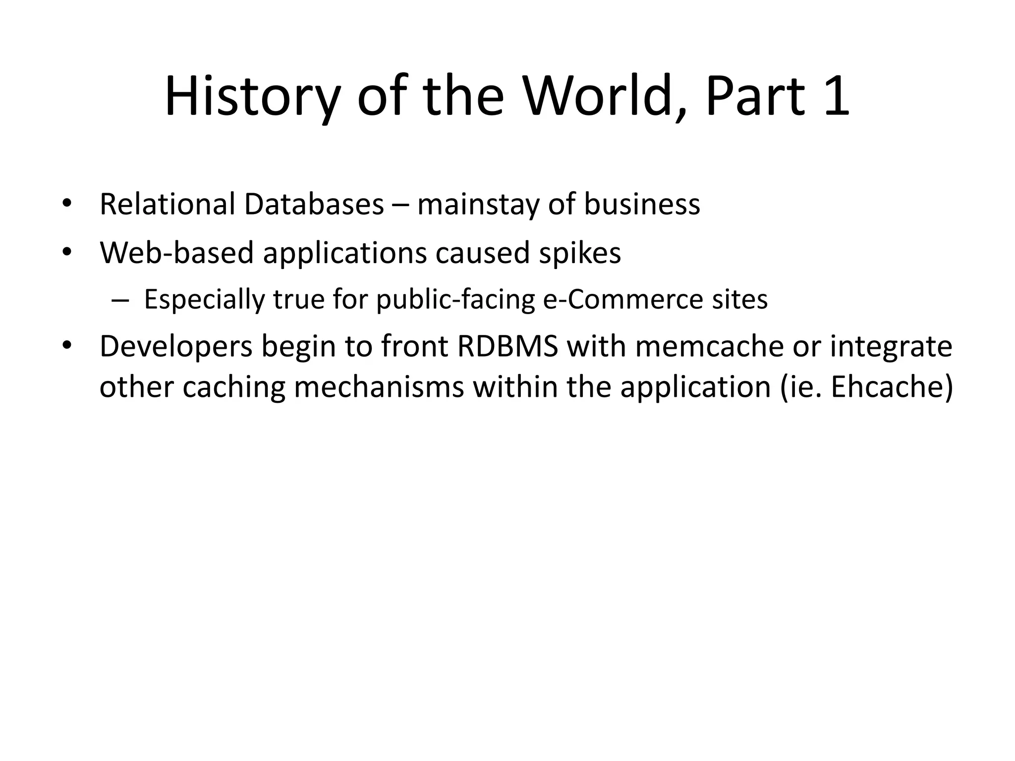 History of the World, Part 1 
• Relational Databases – mainstay of business 
• Web-based applications caused spikes 
– Especially true for public-facing e-Commerce sites 
• Developers begin to front RDBMS with memcache or integrate 
other caching mechanisms within the application (ie. Ehcache) 
 