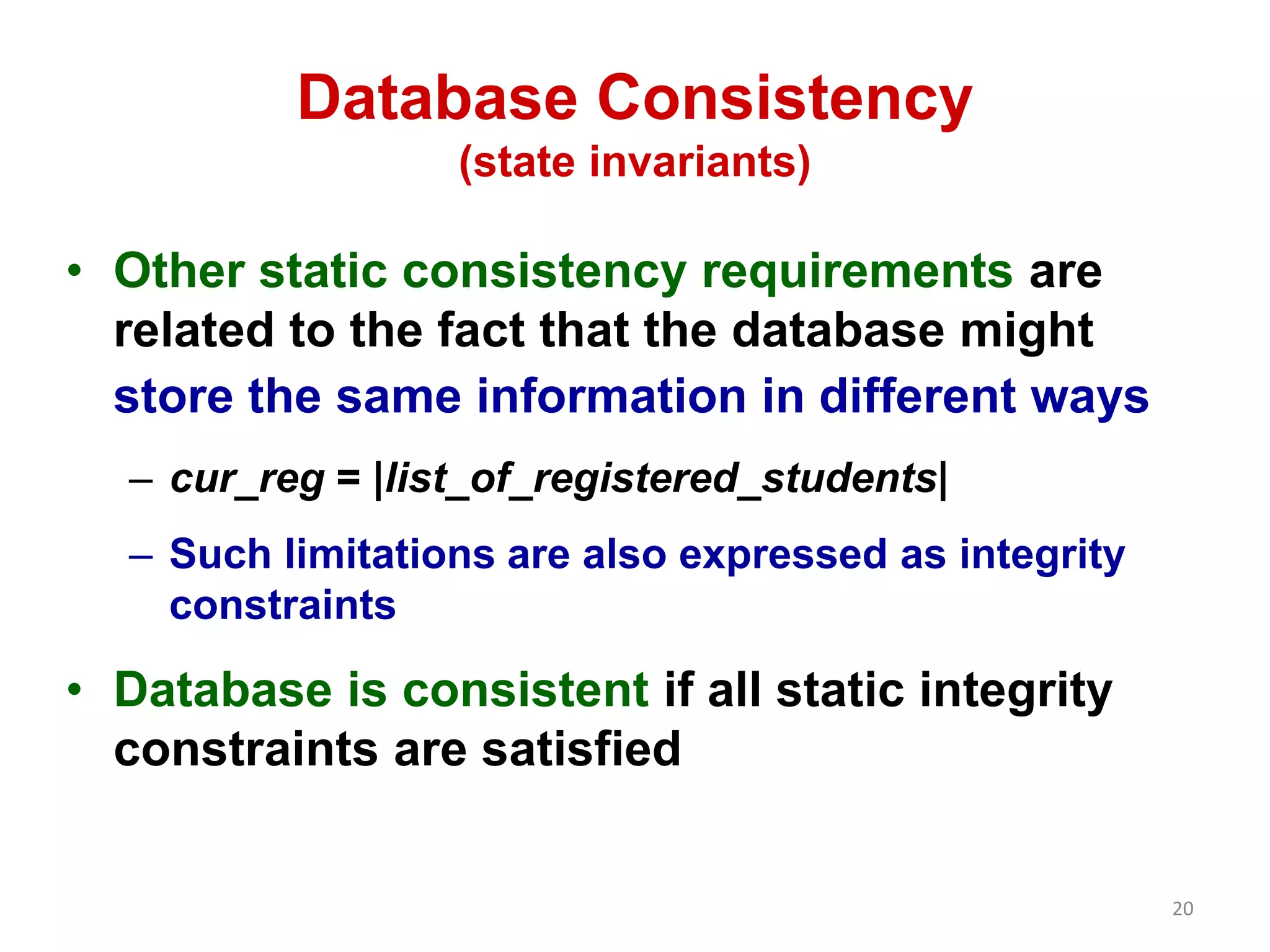 20 
Database Consistency 
(state invariants) 
• Other static consistency requirements are 
related to the fact that the database might 
store the same information in different ways 
– cur_reg = |list_of_registered_students| 
– Such limitations are also expressed as integrity 
constraints 
• Database is consistent if all static integrity 
constraints are satisfied 
 