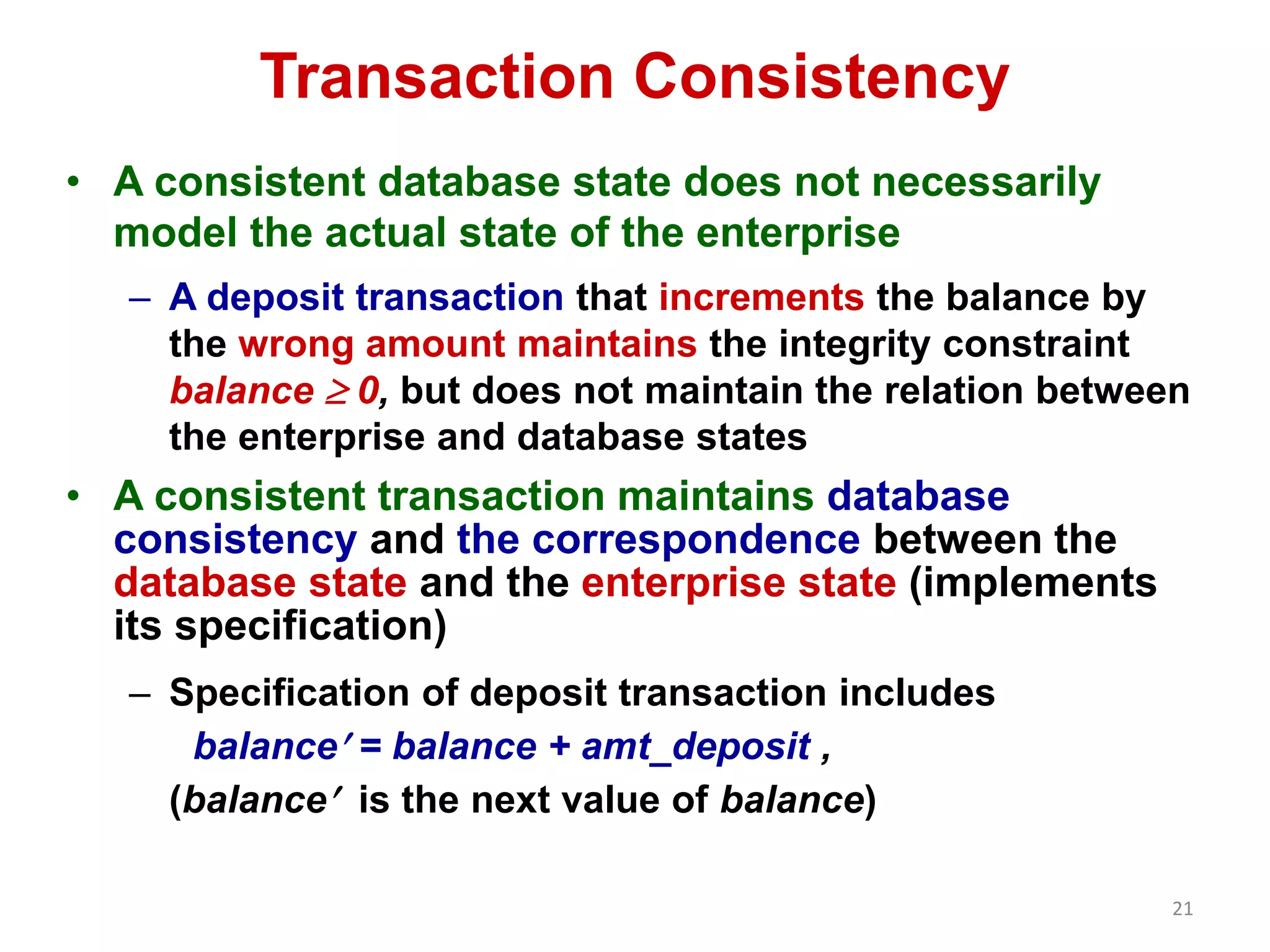 21 
Transaction Consistency 
• A consistent database state does not necessarily 
model the actual state of the enterprise 
– A deposit transaction that increments the balance by 
the wrong amount maintains the integrity constraint 
balance  0, but does not maintain the relation between 
the enterprise and database states 
• A consistent transaction maintains database 
consistency and the correspondence between the 
database state and the enterprise state (implements 
its specification) 
– Specification of deposit transaction includes 
balance = balance + amt_deposit , 
(balance is the next value of balance) 
 