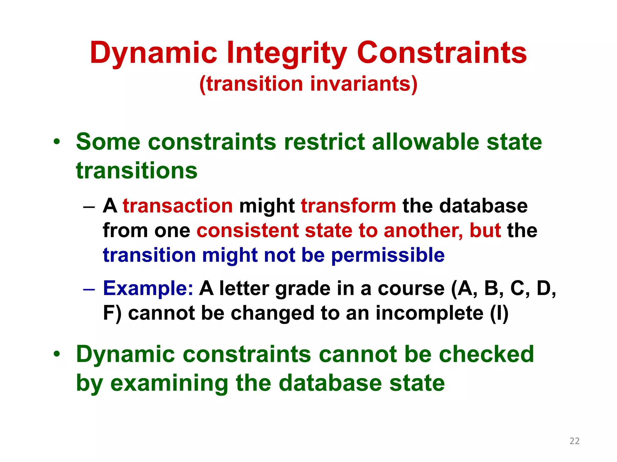 22 
Dynamic Integrity Constraints 
(transition invariants) 
• Some constraints restrict allowable state 
transitions 
– A transaction might transform the database 
from one consistent state to another, but the 
transition might not be permissible 
– Example: A letter grade in a course (A, B, C, D, 
F) cannot be changed to an incomplete (I) 
• Dynamic constraints cannot be checked 
by examining the database state 
 