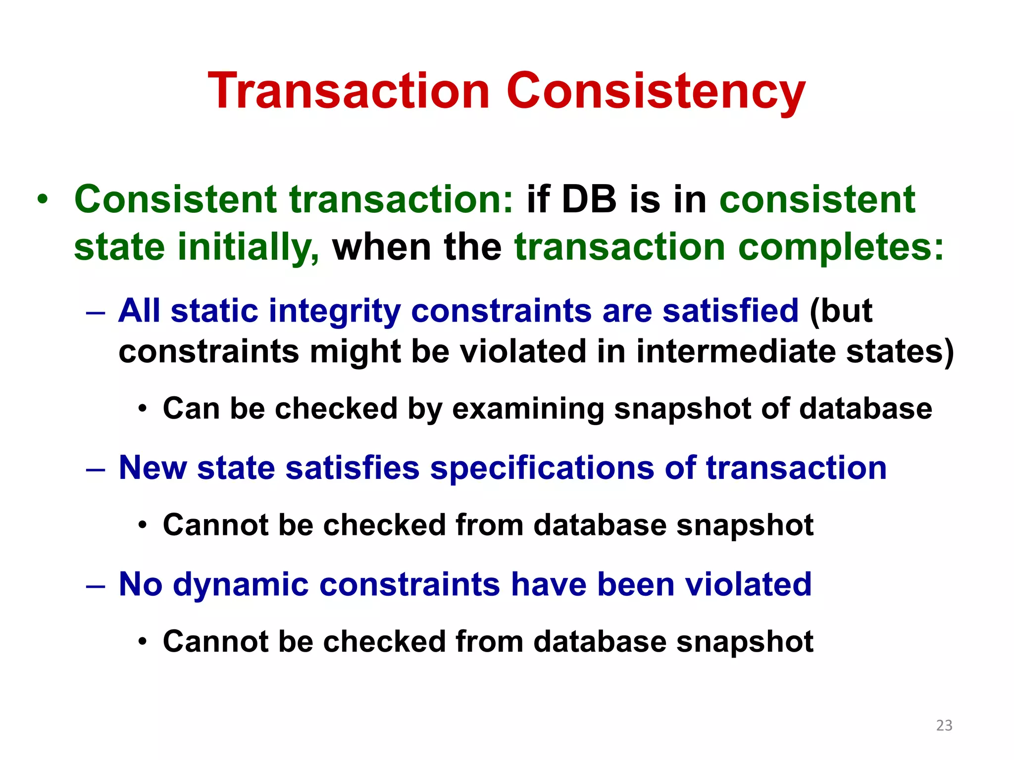 23 
Transaction Consistency 
• Consistent transaction: if DB is in consistent 
state initially, when the transaction completes: 
– All static integrity constraints are satisfied (but 
constraints might be violated in intermediate states) 
• Can be checked by examining snapshot of database 
– New state satisfies specifications of transaction 
• Cannot be checked from database snapshot 
– No dynamic constraints have been violated 
• Cannot be checked from database snapshot 
 