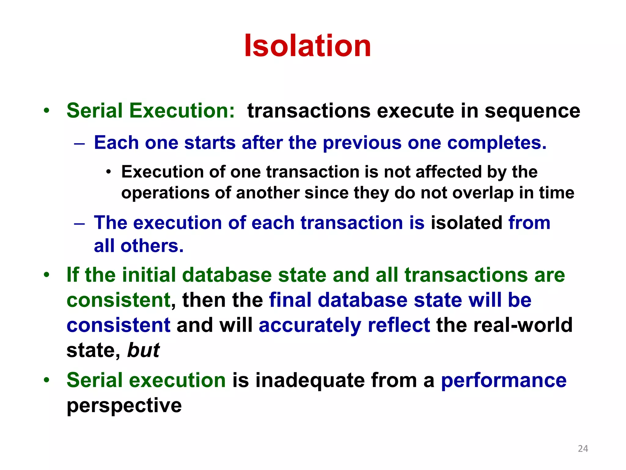 24 
Isolation 
• Serial Execution: transactions execute in sequence 
– Each one starts after the previous one completes. 
• Execution of one transaction is not affected by the 
operations of another since they do not overlap in time 
– The execution of each transaction is isolated from 
all others. 
• If the initial database state and all transactions are 
consistent, then the final database state will be 
consistent and will accurately reflect the real-world 
state, but 
• Serial execution is inadequate from a performance 
perspective 
 