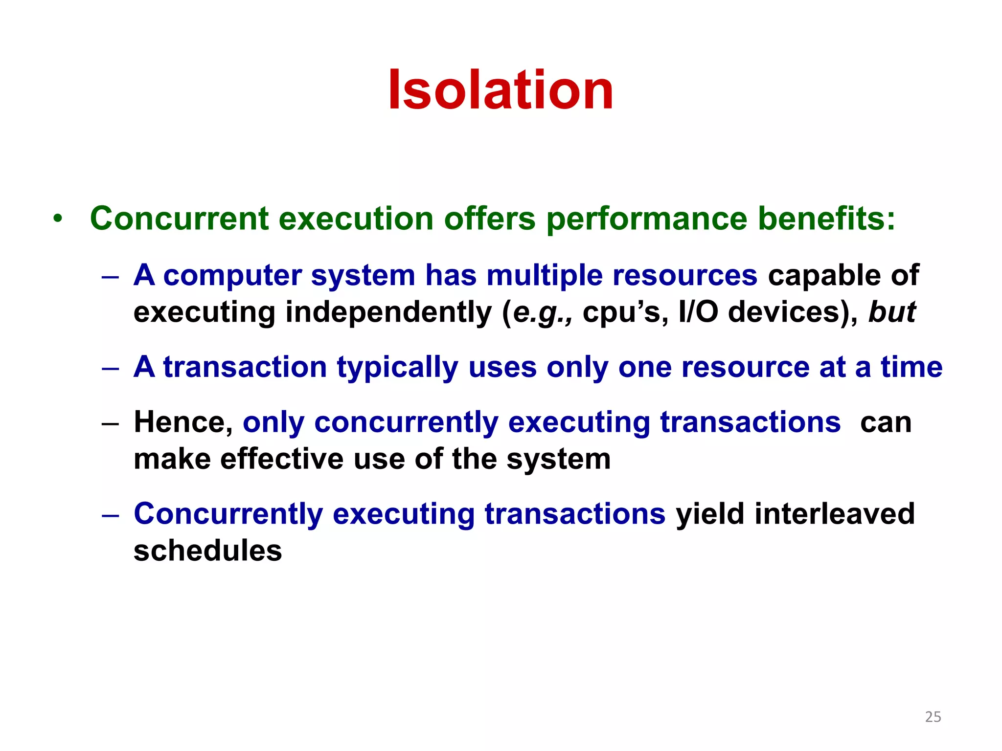 25 
Isolation 
• Concurrent execution offers performance benefits: 
– A computer system has multiple resources capable of 
executing independently (e.g., cpu’s, I/O devices), but 
– A transaction typically uses only one resource at a time 
– Hence, only concurrently executing transactions can 
make effective use of the system 
– Concurrently executing transactions yield interleaved 
schedules 
 