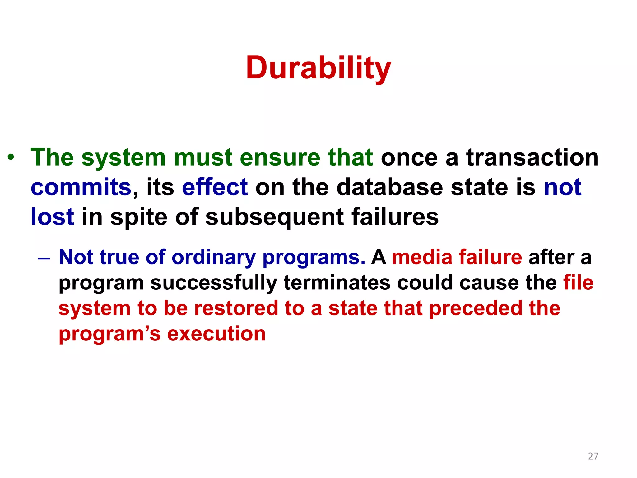 27 
Durability 
• The system must ensure that once a transaction 
commits, its effect on the database state is not 
lost in spite of subsequent failures 
– Not true of ordinary programs. A media failure after a 
program successfully terminates could cause the file 
system to be restored to a state that preceded the 
program’s execution 
 
