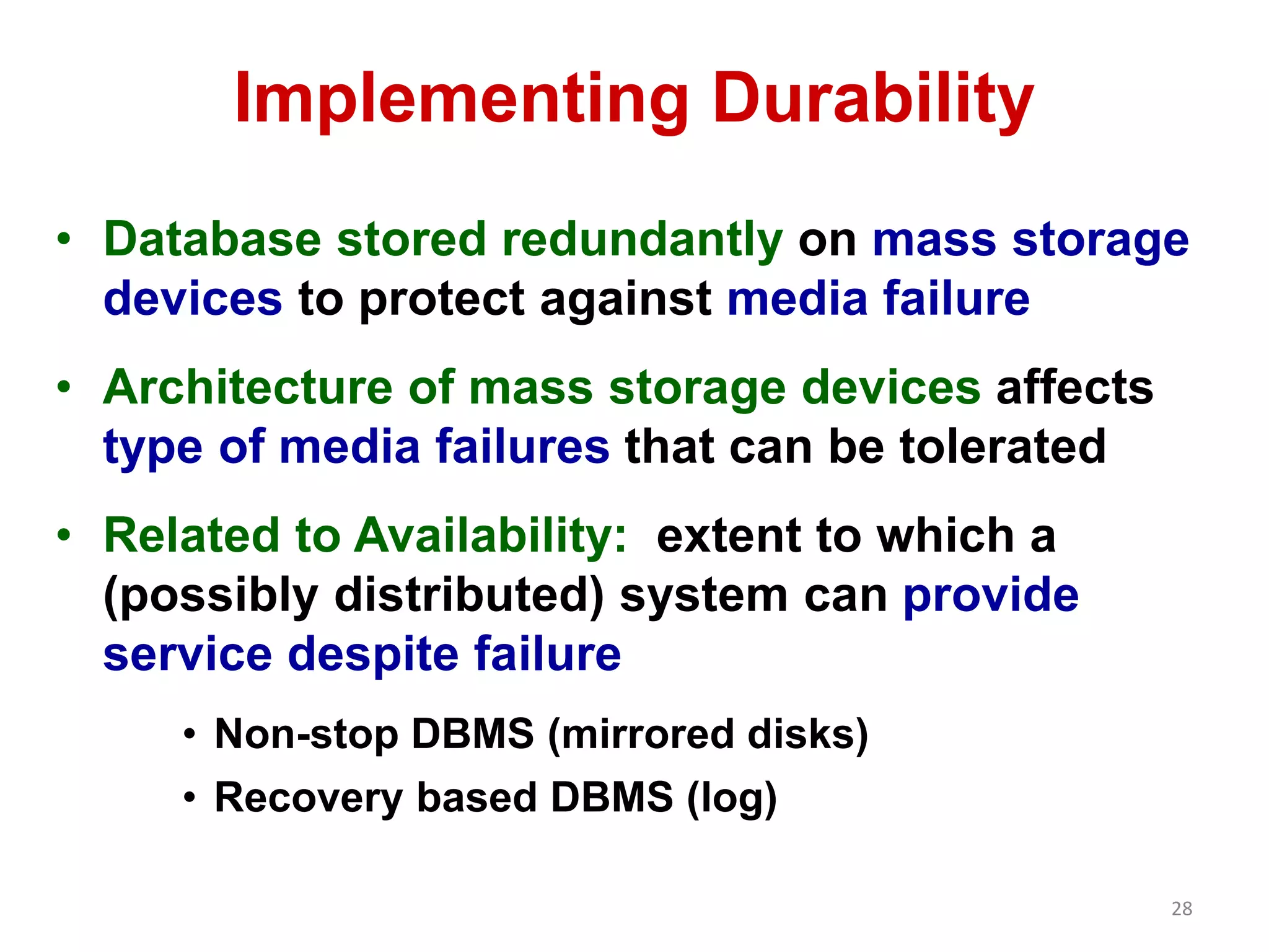 28 
Implementing Durability 
• Database stored redundantly on mass storage 
devices to protect against media failure 
• Architecture of mass storage devices affects 
type of media failures that can be tolerated 
• Related to Availability: extent to which a 
(possibly distributed) system can provide 
service despite failure 
• Non-stop DBMS (mirrored disks) 
• Recovery based DBMS (log) 
 