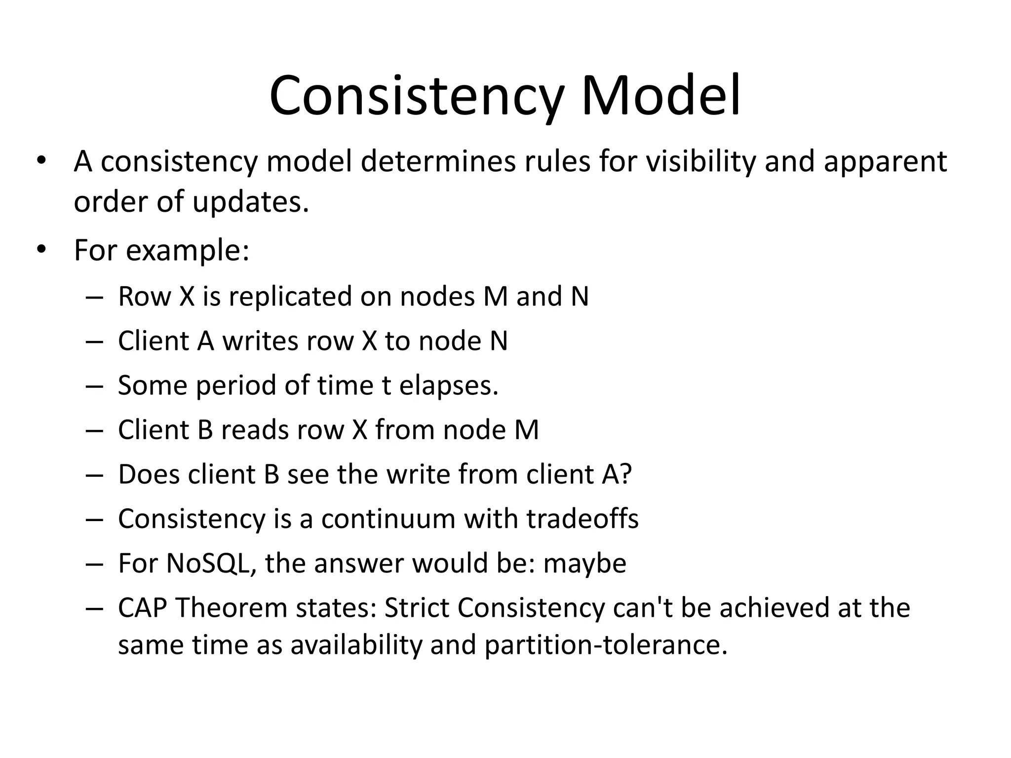Consistency Model 
• A consistency model determines rules for visibility and apparent 
order of updates. 
• For example: 
– Row X is replicated on nodes M and N 
– Client A writes row X to node N 
– Some period of time t elapses. 
– Client B reads row X from node M 
– Does client B see the write from client A? 
– Consistency is a continuum with tradeoffs 
– For NoSQL, the answer would be: maybe 
– CAP Theorem states: Strict Consistency can't be achieved at the 
same time as availability and partition-tolerance. 
 