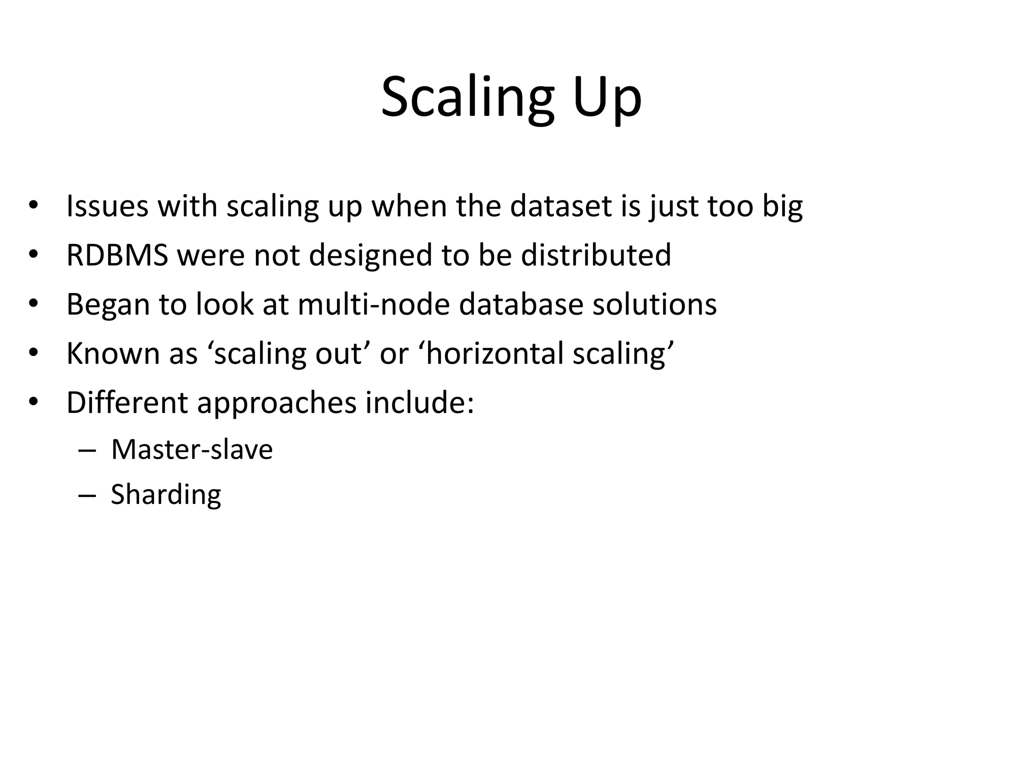 Scaling Up 
• Issues with scaling up when the dataset is just too big 
• RDBMS were not designed to be distributed 
• Began to look at multi-node database solutions 
• Known as ‘scaling out’ or ‘horizontal scaling’ 
• Different approaches include: 
– Master-slave 
– Sharding 
 