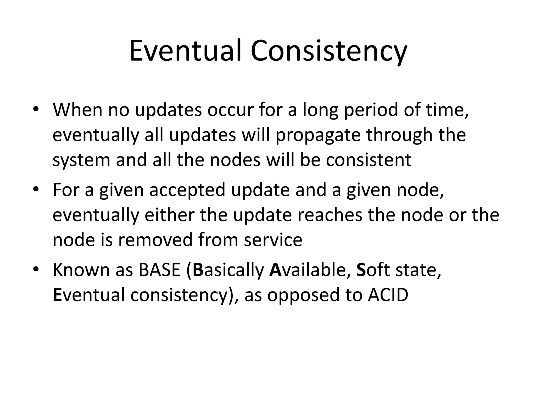 Eventual Consistency 
• When no updates occur for a long period of time, 
eventually all updates will propagate through the 
system and all the nodes will be consistent 
• For a given accepted update and a given node, 
eventually either the update reaches the node or the 
node is removed from service 
• Known as BASE (Basically Available, Soft state, 
Eventual consistency), as opposed to ACID 
 