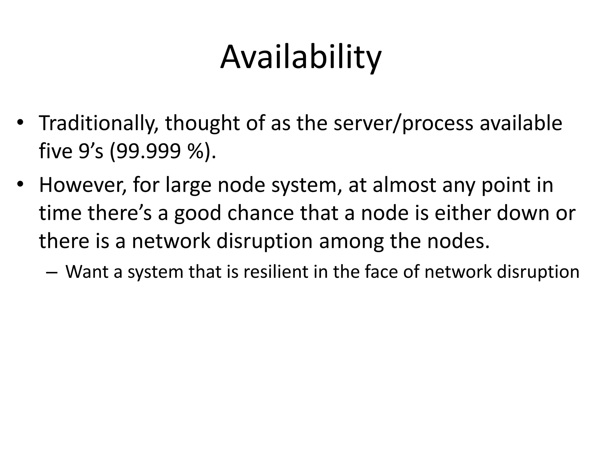 Availability 
• Traditionally, thought of as the server/process available 
five 9’s (99.999 %). 
• However, for large node system, at almost any point in 
time there’s a good chance that a node is either down or 
there is a network disruption among the nodes. 
– Want a system that is resilient in the face of network disruption 
 