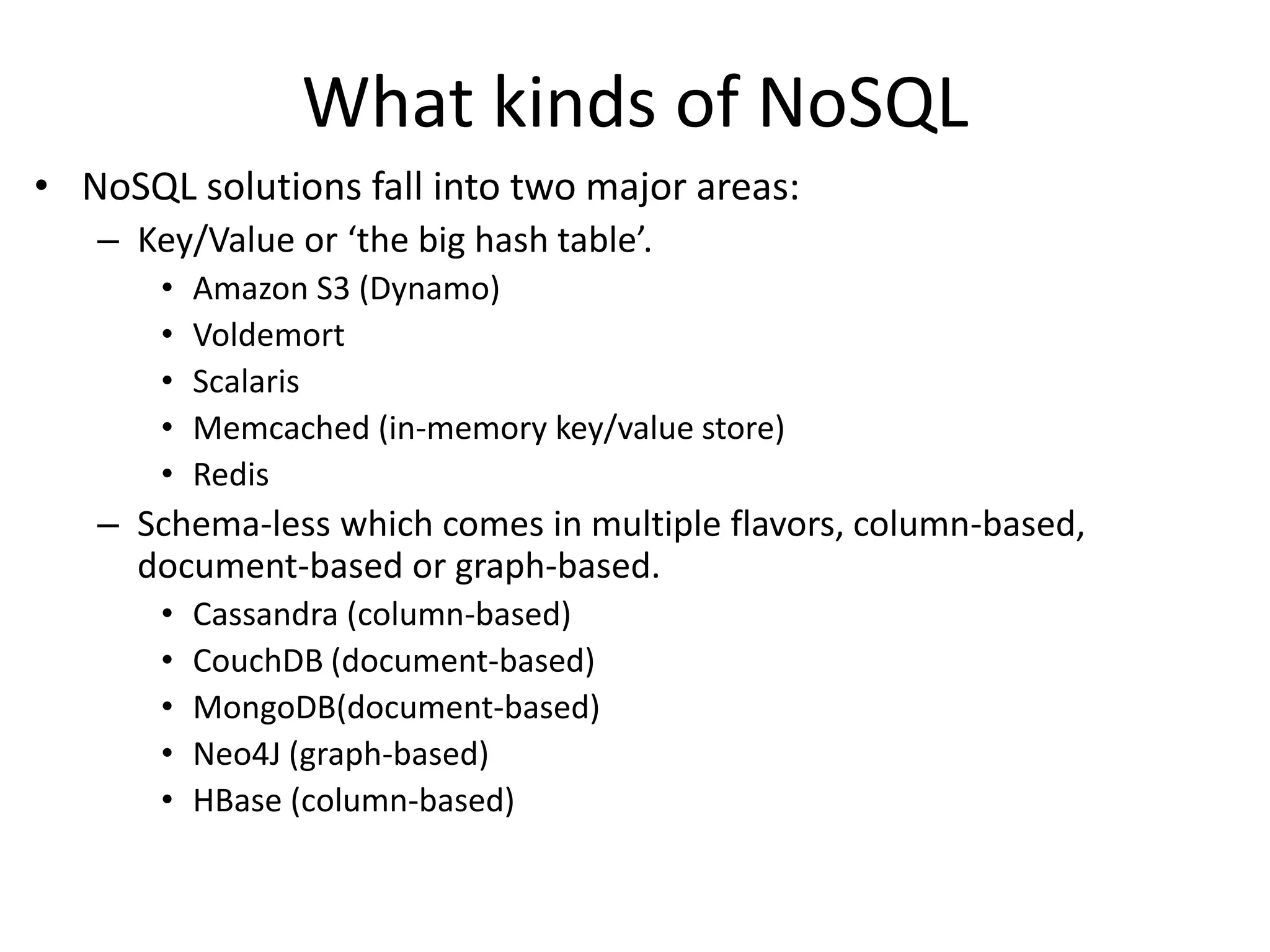 What kinds of NoSQL 
• NoSQL solutions fall into two major areas: 
– Key/Value or ‘the big hash table’. 
• Amazon S3 (Dynamo) 
• Voldemort 
• Scalaris 
• Memcached (in-memory key/value store) 
• Redis 
– Schema-less which comes in multiple flavors, column-based, 
document-based or graph-based. 
• Cassandra (column-based) 
• CouchDB (document-based) 
• MongoDB(document-based) 
• Neo4J (graph-based) 
• HBase (column-based) 
 