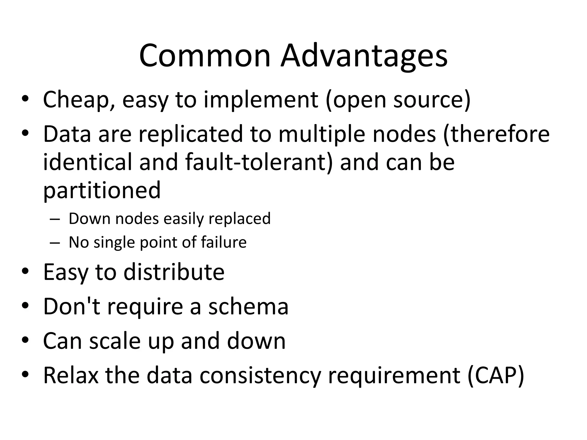 Common Advantages 
• Cheap, easy to implement (open source) 
• Data are replicated to multiple nodes (therefore 
identical and fault-tolerant) and can be 
partitioned 
– Down nodes easily replaced 
– No single point of failure 
• Easy to distribute 
• Don't require a schema 
• Can scale up and down 
• Relax the data consistency requirement (CAP) 
 