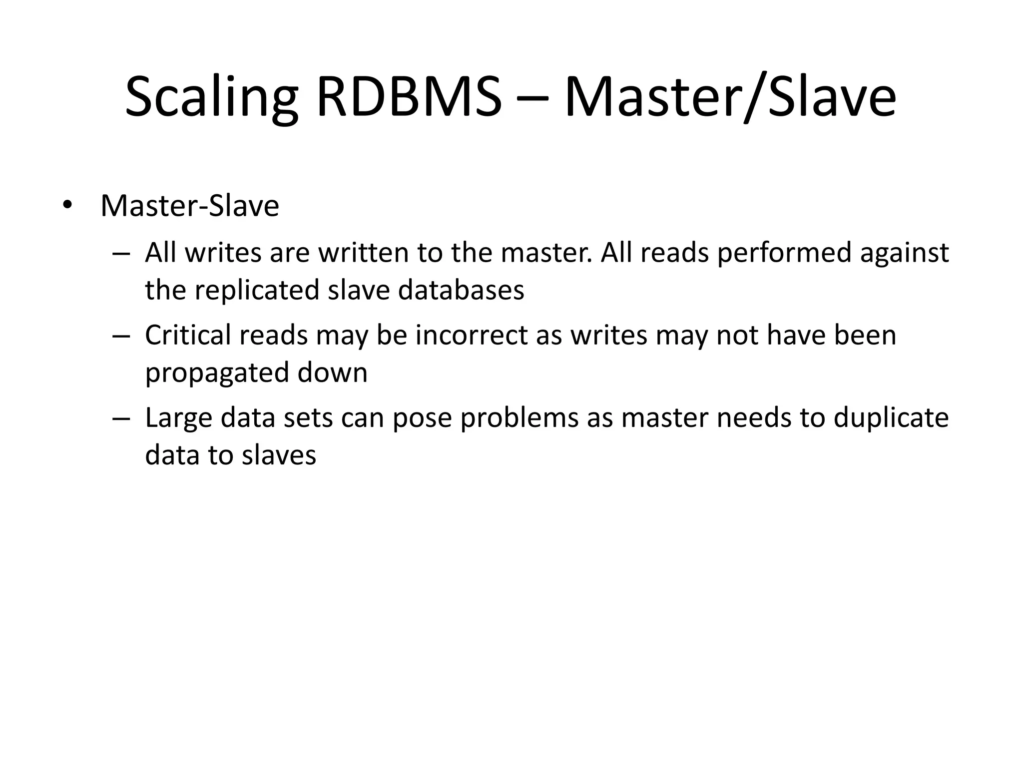 Scaling RDBMS – Master/Slave 
• Master-Slave 
– All writes are written to the master. All reads performed against 
the replicated slave databases 
– Critical reads may be incorrect as writes may not have been 
propagated down 
– Large data sets can pose problems as master needs to duplicate 
data to slaves 
 