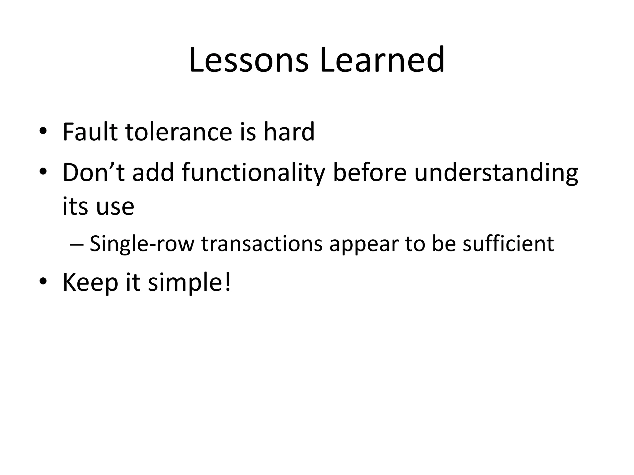 Lessons Learned 
• Fault tolerance is hard 
• Don’t add functionality before understanding 
its use 
– Single-row transactions appear to be sufficient 
• Keep it simple! 
 