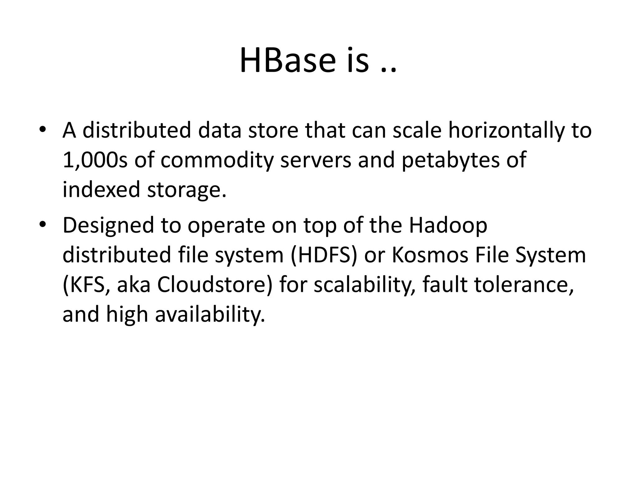 HBase is .. 
• A distributed data store that can scale horizontally to 
1,000s of commodity servers and petabytes of 
indexed storage. 
• Designed to operate on top of the Hadoop 
distributed file system (HDFS) or Kosmos File System 
(KFS, aka Cloudstore) for scalability, fault tolerance, 
and high availability. 
 
