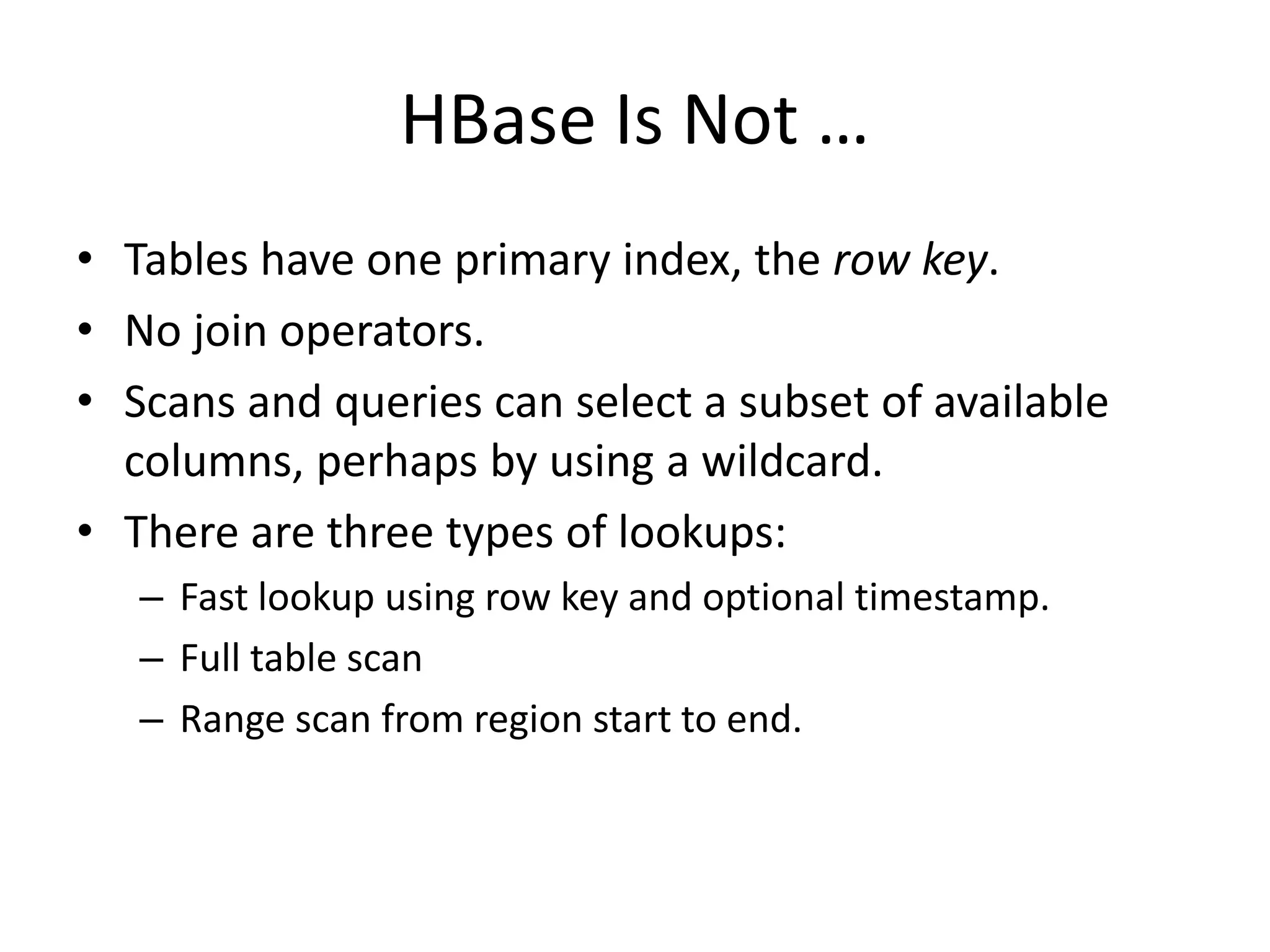 HBase Is Not … 
• Tables have one primary index, the row key. 
• No join operators. 
• Scans and queries can select a subset of available 
columns, perhaps by using a wildcard. 
• There are three types of lookups: 
– Fast lookup using row key and optional timestamp. 
– Full table scan 
– Range scan from region start to end. 
 