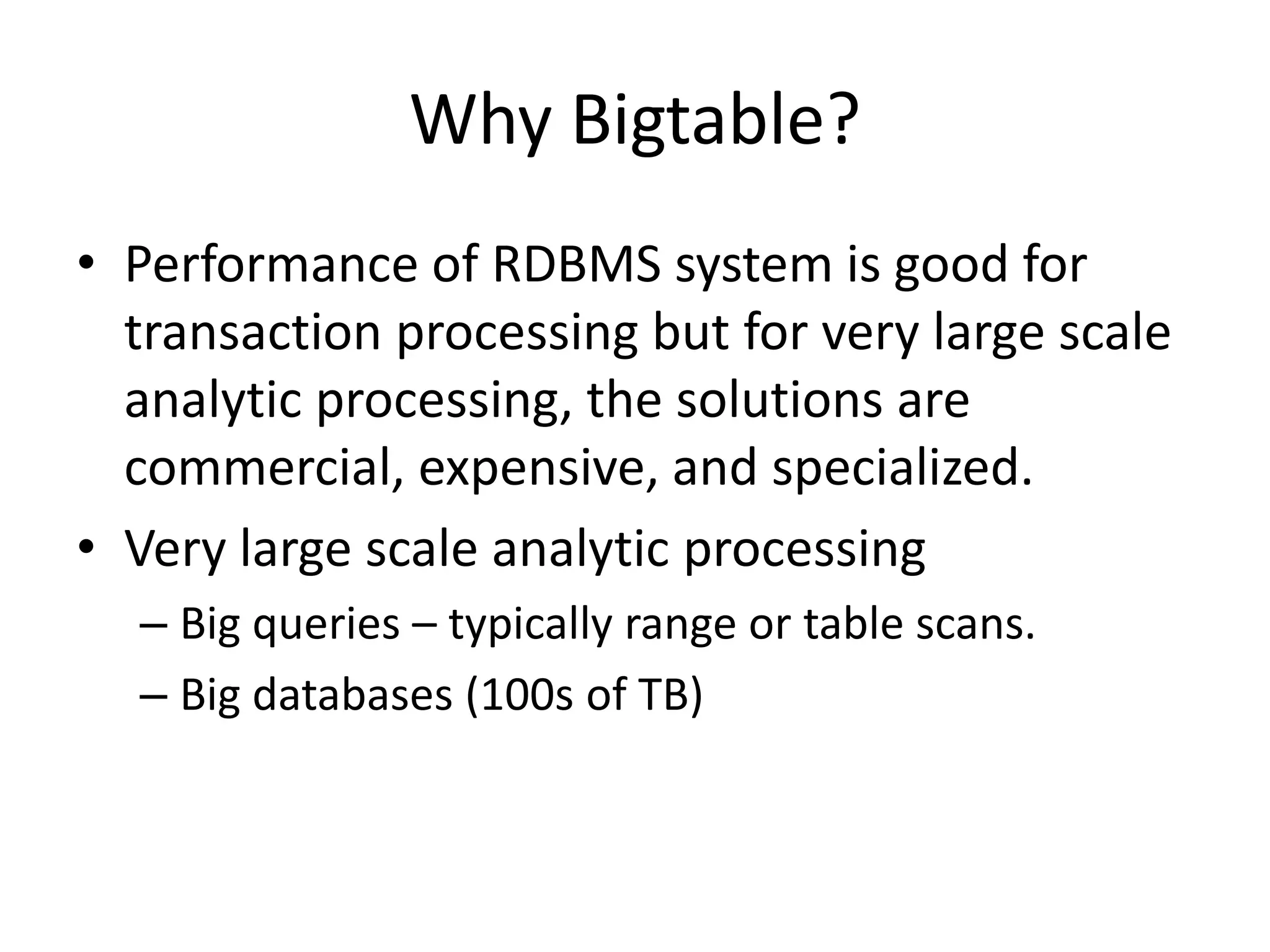 Why Bigtable? 
• Performance of RDBMS system is good for 
transaction processing but for very large scale 
analytic processing, the solutions are 
commercial, expensive, and specialized. 
• Very large scale analytic processing 
– Big queries – typically range or table scans. 
– Big databases (100s of TB) 
 