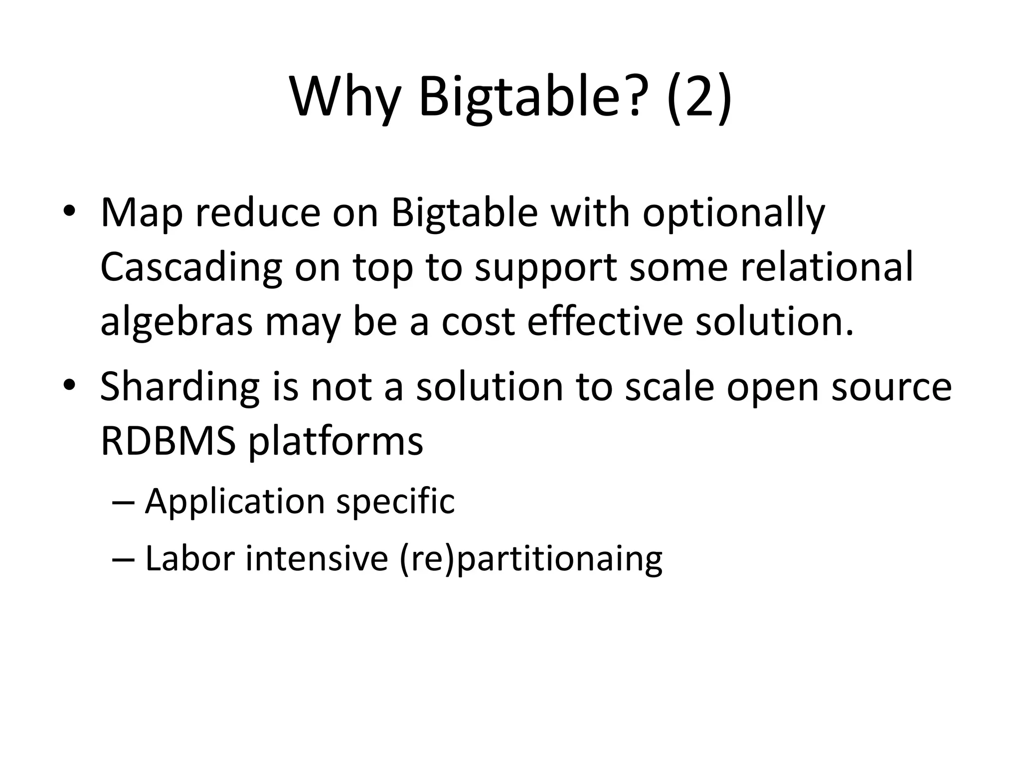Why Bigtable? (2) 
• Map reduce on Bigtable with optionally 
Cascading on top to support some relational 
algebras may be a cost effective solution. 
• Sharding is not a solution to scale open source 
RDBMS platforms 
– Application specific 
– Labor intensive (re)partitionaing 
 