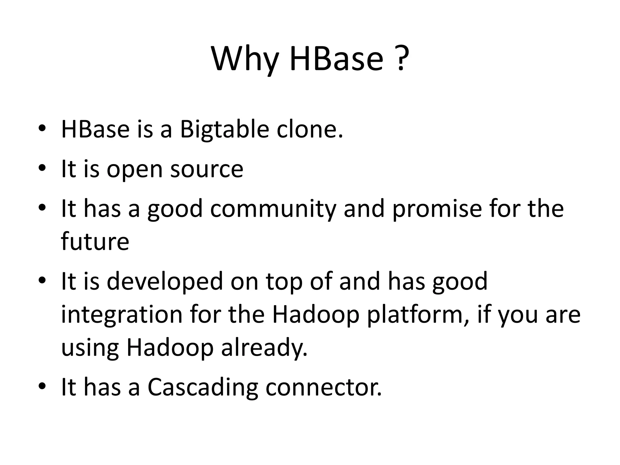 Why HBase ? 
• HBase is a Bigtable clone. 
• It is open source 
• It has a good community and promise for the 
future 
• It is developed on top of and has good 
integration for the Hadoop platform, if you are 
using Hadoop already. 
• It has a Cascading connector. 
 