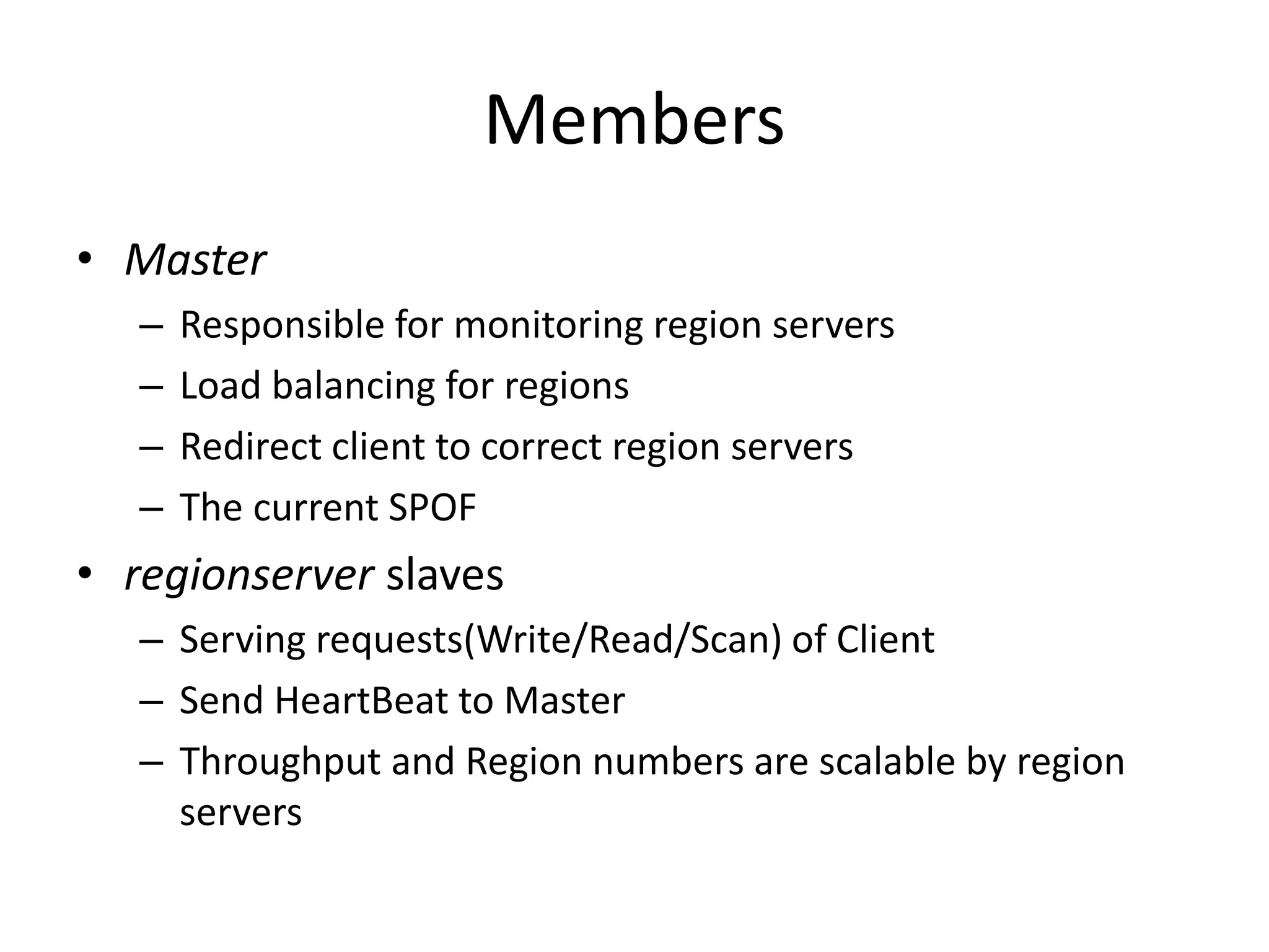 Members 
• Master 
– Responsible for monitoring region servers 
– Load balancing for regions 
– Redirect client to correct region servers 
– The current SPOF 
• regionserver slaves 
– Serving requests(Write/Read/Scan) of Client 
– Send HeartBeat to Master 
– Throughput and Region numbers are scalable by region 
servers 
 