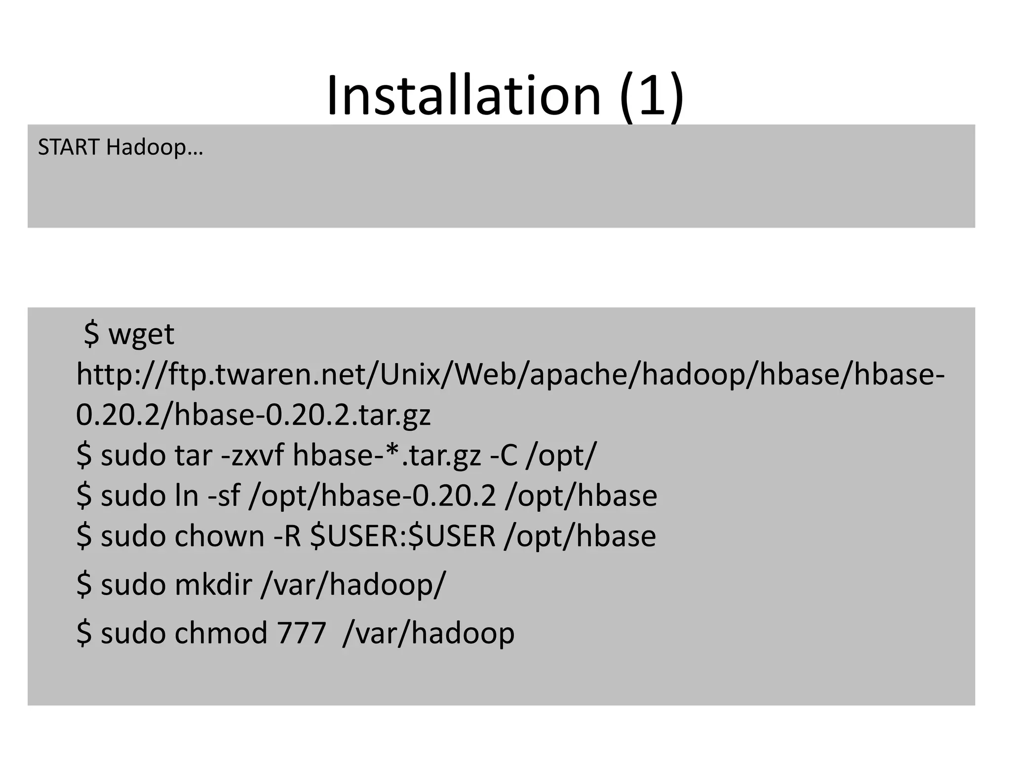 Installation (1) 
START Hadoop… 
$ wget 
http://ftp.twaren.net/Unix/Web/apache/hadoop/hbase/hbase- 
0.20.2/hbase-0.20.2.tar.gz 
$ sudo tar -zxvf hbase-*.tar.gz -C /opt/ 
$ sudo ln -sf /opt/hbase-0.20.2 /opt/hbase 
$ sudo chown -R $USER:$USER /opt/hbase 
$ sudo mkdir /var/hadoop/ 
$ sudo chmod 777 /var/hadoop 
 