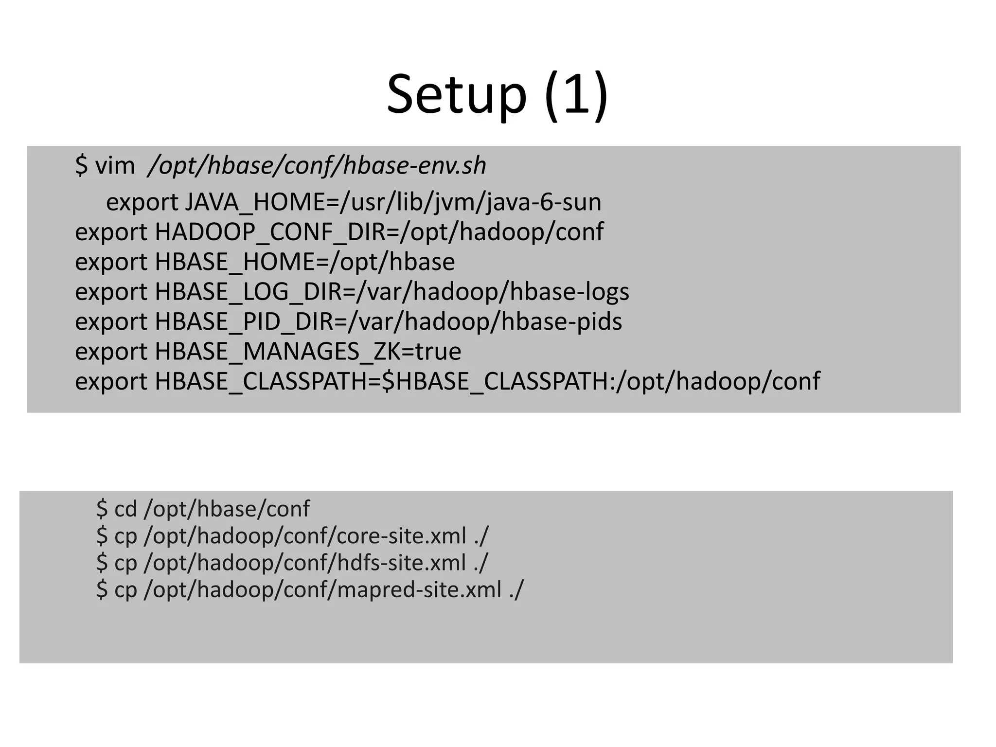 Setup (1) 
$ vim /opt/hbase/conf/hbase-env.sh 
export JAVA_HOME=/usr/lib/jvm/java-6-sun 
export HADOOP_CONF_DIR=/opt/hadoop/conf 
export HBASE_HOME=/opt/hbase 
export HBASE_LOG_DIR=/var/hadoop/hbase-logs 
export HBASE_PID_DIR=/var/hadoop/hbase-pids 
export HBASE_MANAGES_ZK=true 
export HBASE_CLASSPATH=$HBASE_CLASSPATH:/opt/hadoop/conf 
$ cd /opt/hbase/conf 
$ cp /opt/hadoop/conf/core-site.xml ./ 
$ cp /opt/hadoop/conf/hdfs-site.xml ./ 
$ cp /opt/hadoop/conf/mapred-site.xml ./ 
 