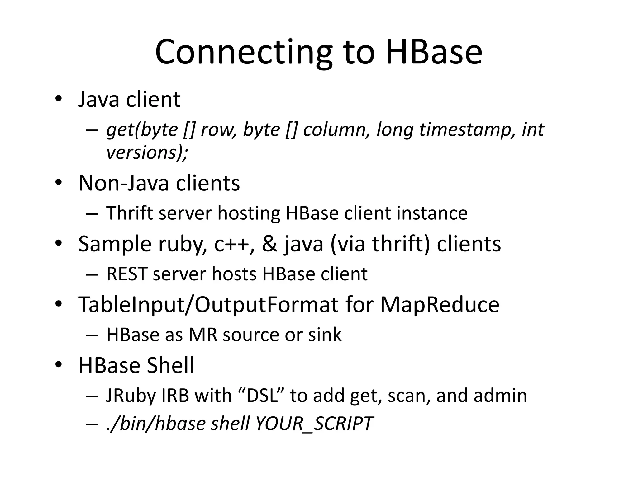 Connecting to HBase 
• Java client 
– get(byte [] row, byte [] column, long timestamp, int 
versions); 
• Non-Java clients 
– Thrift server hosting HBase client instance 
• Sample ruby, c++, & java (via thrift) clients 
– REST server hosts HBase client 
• TableInput/OutputFormat for MapReduce 
– HBase as MR source or sink 
• HBase Shell 
– JRuby IRB with “DSL” to add get, scan, and admin 
– ./bin/hbase shell YOUR_SCRIPT 
 
