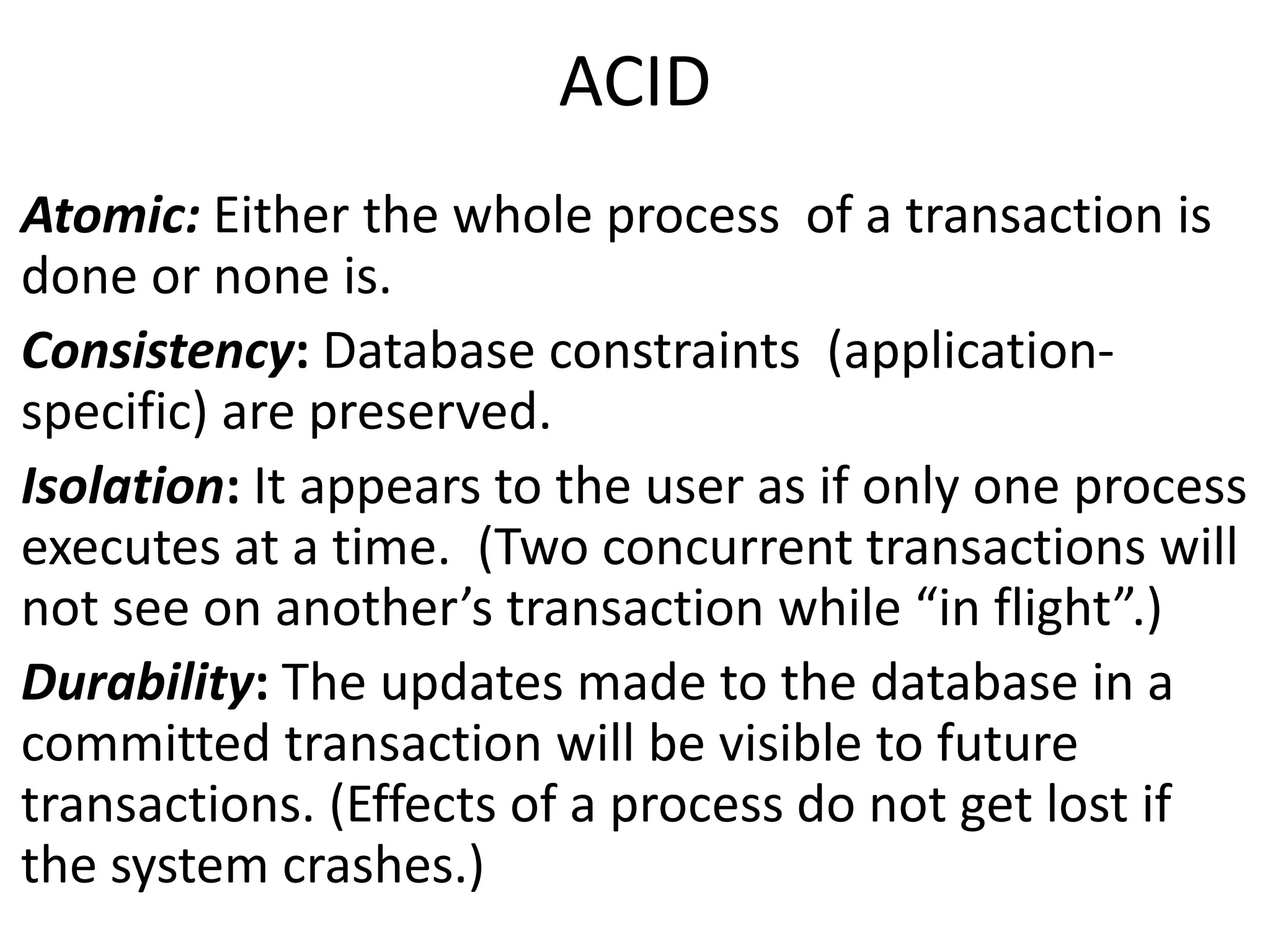 ACID 
Atomic: Either the whole process of a transaction is 
done or none is. 
Consistency: Database constraints (application-specific) 
are preserved. 
Isolation: It appears to the user as if only one process 
executes at a time. (Two concurrent transactions will 
not see on another’s transaction while “in flight”.) 
Durability: The updates made to the database in a 
committed transaction will be visible to future 
transactions. (Effects of a process do not get lost if 
the system crashes.) 
 