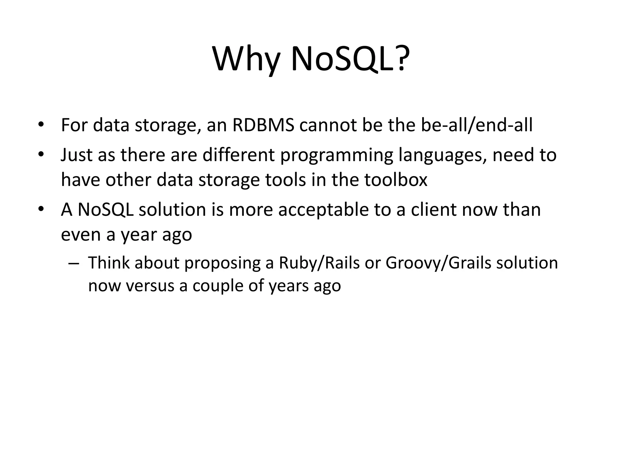 Why NoSQL? 
• For data storage, an RDBMS cannot be the be-all/end-all 
• Just as there are different programming languages, need to 
have other data storage tools in the toolbox 
• A NoSQL solution is more acceptable to a client now than 
even a year ago 
– Think about proposing a Ruby/Rails or Groovy/Grails solution 
now versus a couple of years ago 
 