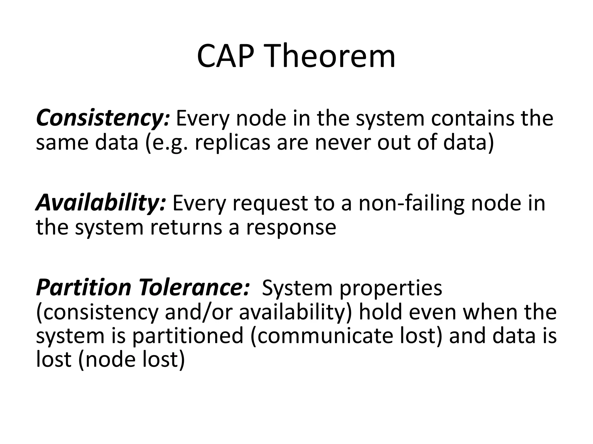 CAP Theorem 
Consistency: Every node in the system contains the 
same data (e.g. replicas are never out of data) 
Availability: Every request to a non-failing node in 
the system returns a response 
Partition Tolerance: System properties 
(consistency and/or availability) hold even when the 
system is partitioned (communicate lost) and data is 
lost (node lost) 
 
