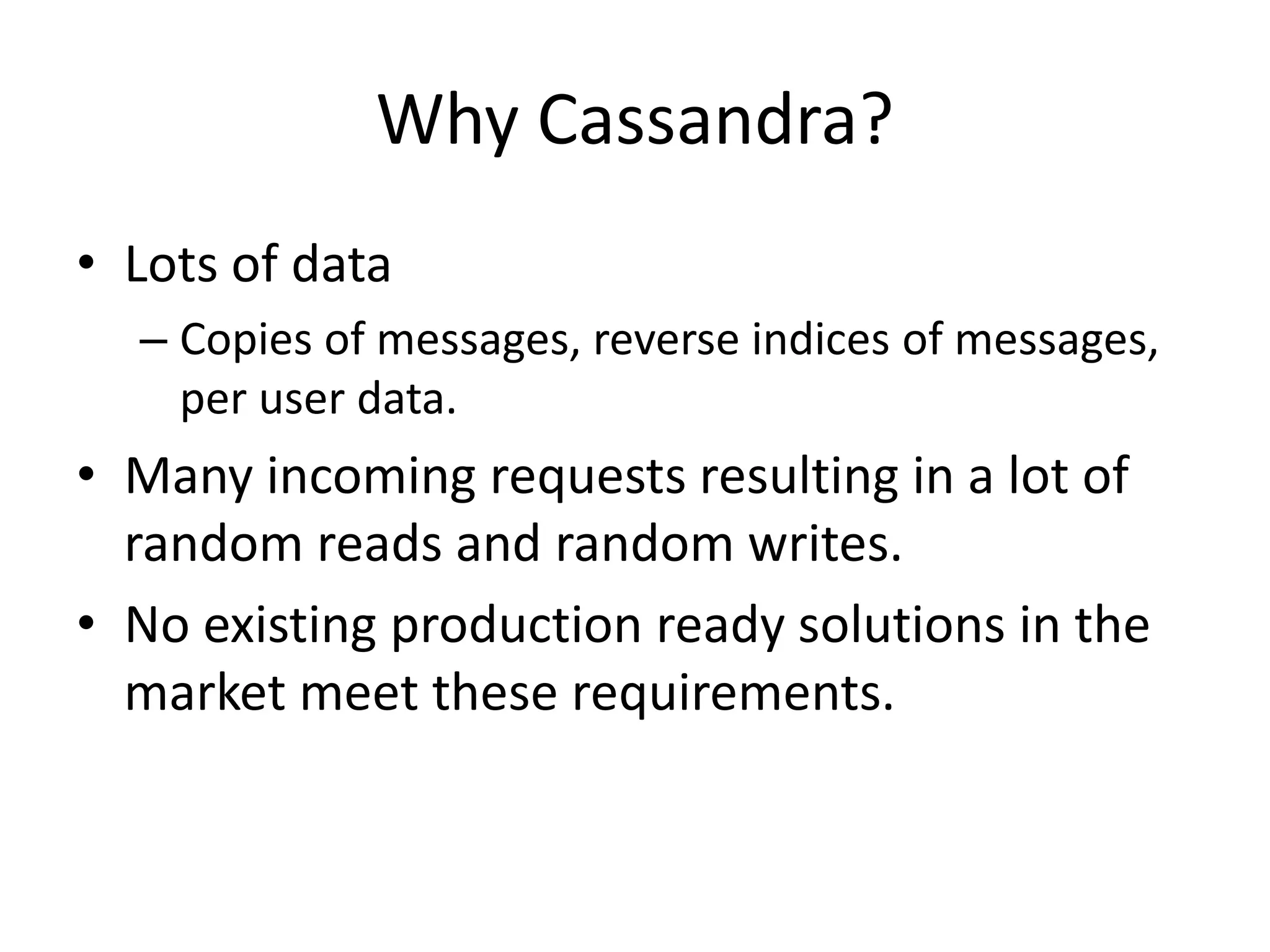 Why Cassandra? 
• Lots of data 
– Copies of messages, reverse indices of messages, 
per user data. 
• Many incoming requests resulting in a lot of 
random reads and random writes. 
• No existing production ready solutions in the 
market meet these requirements. 
 