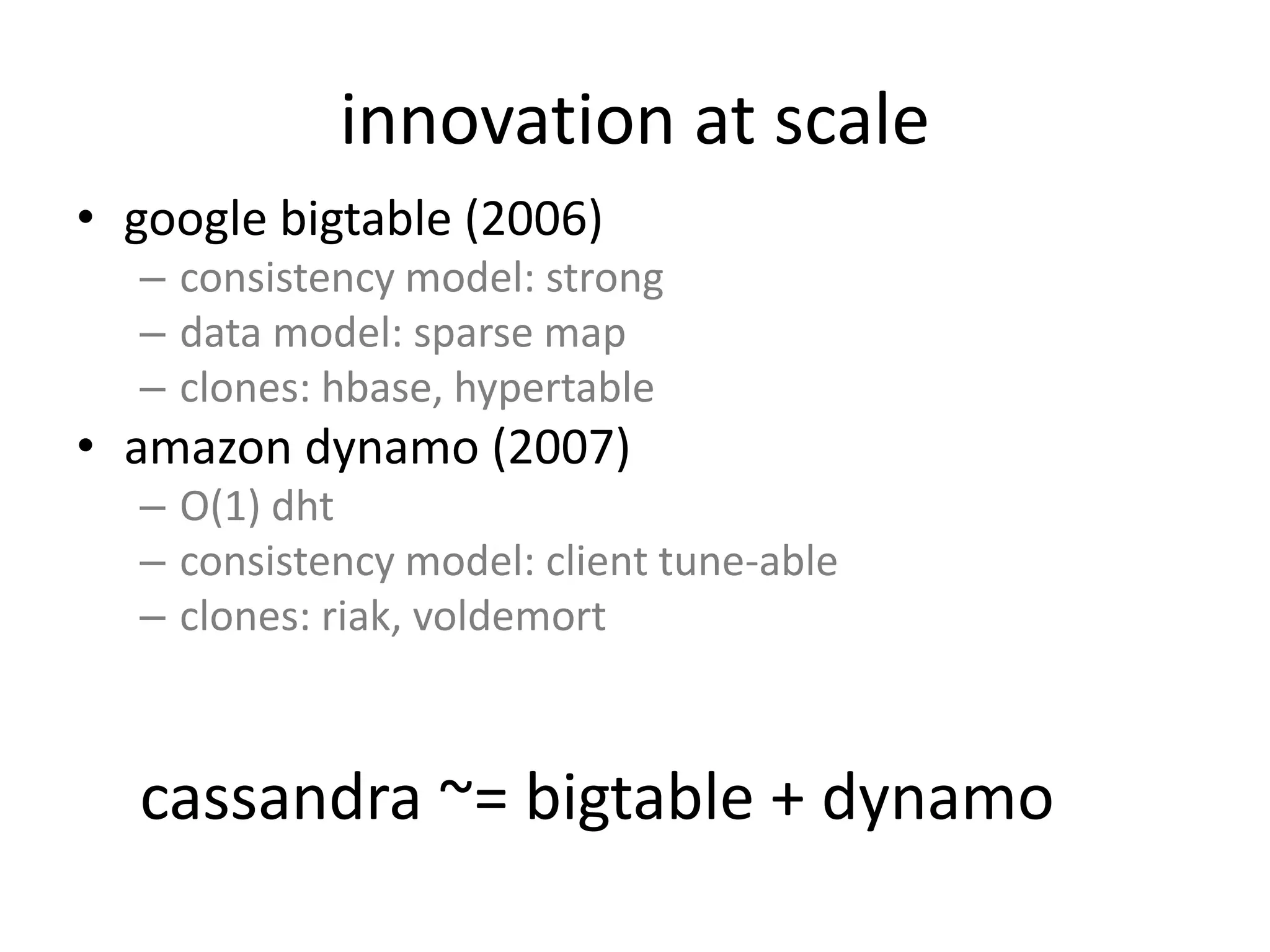 innovation at scale 
• google bigtable (2006) 
– consistency model: strong 
– data model: sparse map 
– clones: hbase, hypertable 
• amazon dynamo (2007) 
– O(1) dht 
– consistency model: client tune-able 
– clones: riak, voldemort 
cassandra ~= bigtable + dynamo 
 