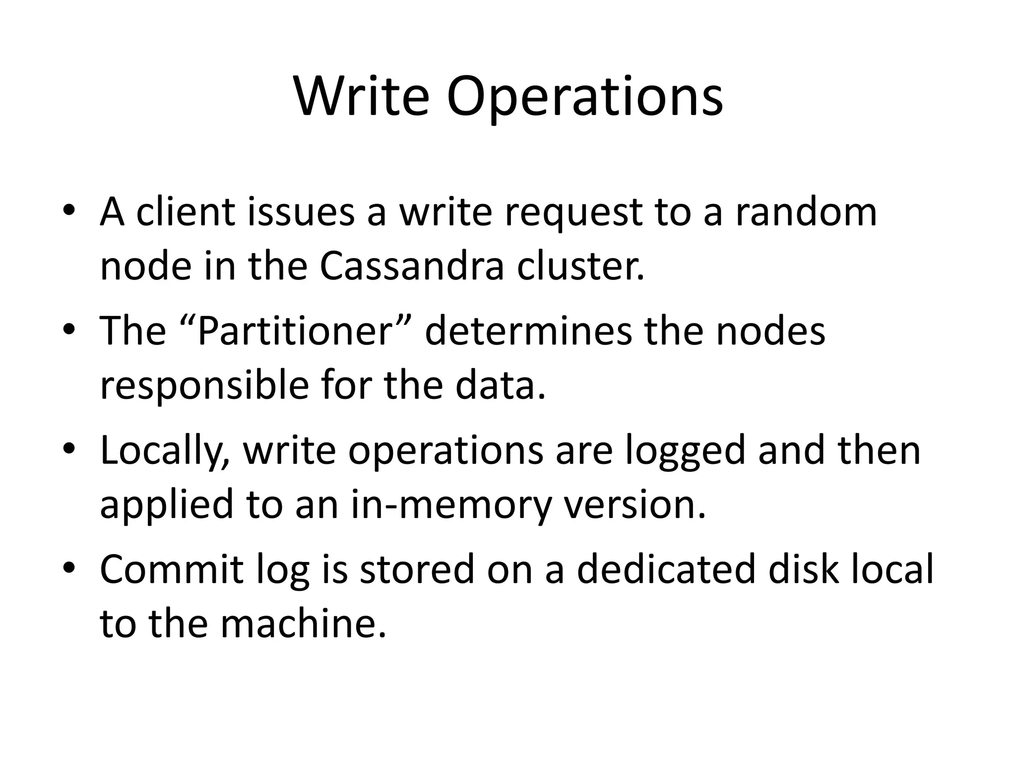 Write Operations 
• A client issues a write request to a random 
node in the Cassandra cluster. 
• The “Partitioner” determines the nodes 
responsible for the data. 
• Locally, write operations are logged and then 
applied to an in-memory version. 
• Commit log is stored on a dedicated disk local 
to the machine. 
 