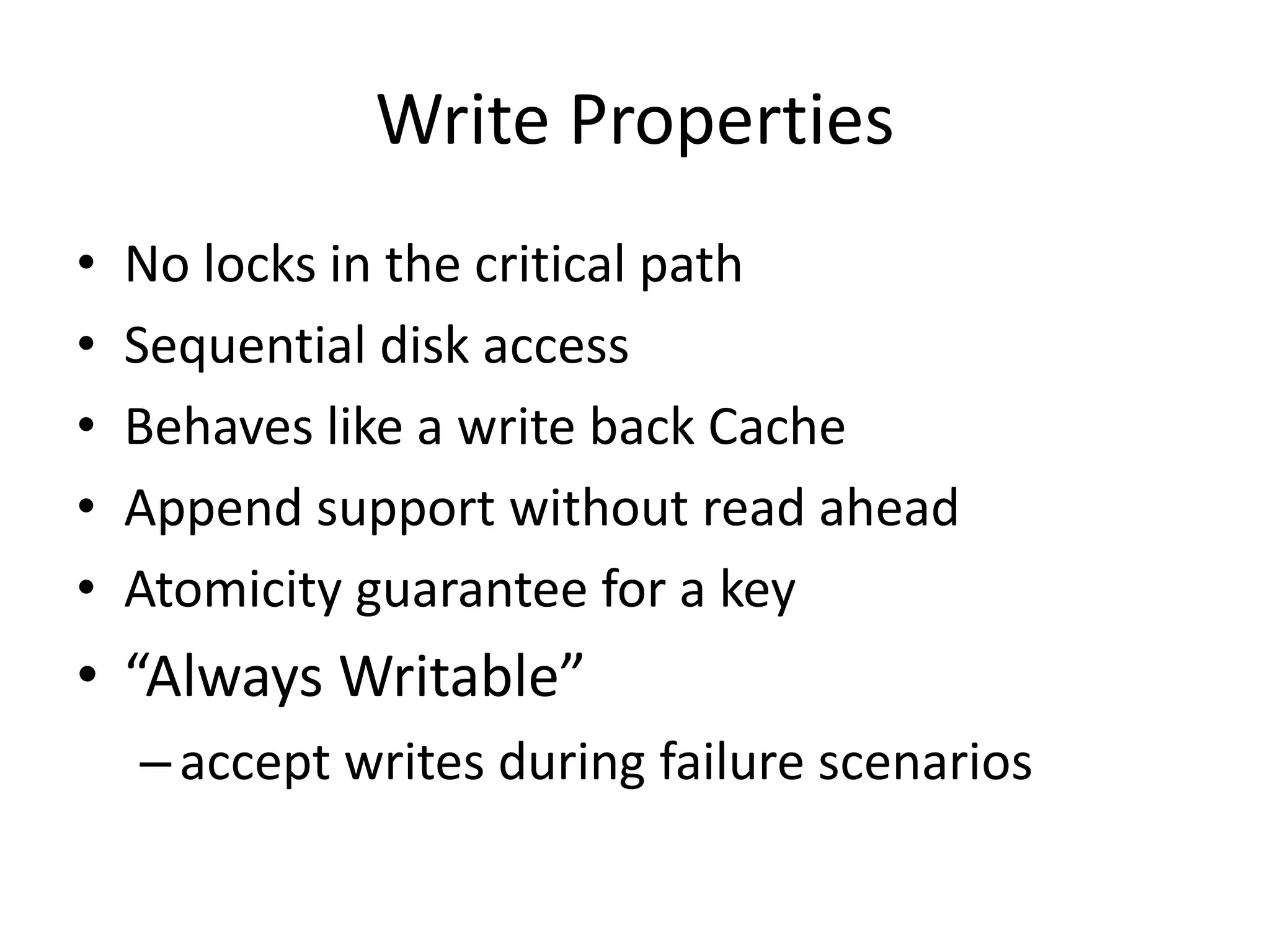 Write Properties 
• No locks in the critical path 
• Sequential disk access 
• Behaves like a write back Cache 
• Append support without read ahead 
• Atomicity guarantee for a key 
• “Always Writable” 
– accept writes during failure scenarios 
 