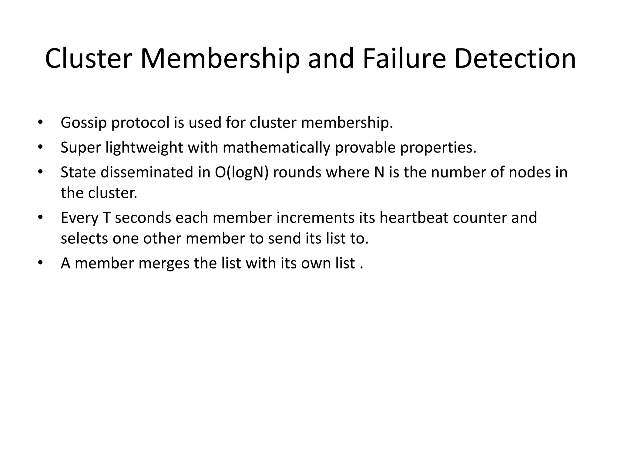 Cluster Membership and Failure Detection 
• Gossip protocol is used for cluster membership. 
• Super lightweight with mathematically provable properties. 
• State disseminated in O(logN) rounds where N is the number of nodes in 
the cluster. 
• Every T seconds each member increments its heartbeat counter and 
selects one other member to send its list to. 
• A member merges the list with its own list . 
 