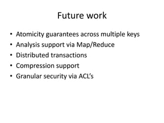 Future work 
• Atomicity guarantees across multiple keys 
• Analysis support via Map/Reduce 
• Distributed transactions 
• Compression support 
• Granular security via ACL’s 
 
