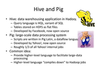 Hive and Pig 
• Hive: data warehousing application in Hadoop 
– Query language is HQL, variant of SQL 
– Tables stored on HDFS as flat files 
– Developed by Facebook, now open source 
• Pig: large-scale data processing system 
– Scripts are written in Pig Latin, a dataflow language 
– Developed by Yahoo!, now open source 
– Roughly 1/3 of all Yahoo! internal jobs 
• Common idea: 
– Provide higher-level language to facilitate large-data 
processing 
– Higher-level language “compiles down” to Hadoop jobs 
 