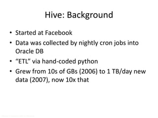 Hive: Background 
• Started at Facebook 
• Data was collected by nightly cron jobs into 
Oracle DB 
• “ETL” via hand-coded python 
• Grew from 10s of GBs (2006) to 1 TB/day new 
data (2007), now 10x that 
Source: cc-licensed slide by Cloudera 
 