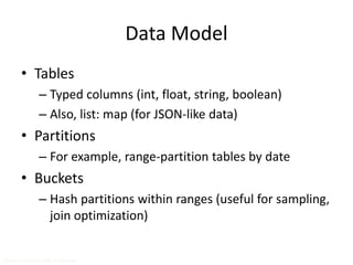 Data Model 
• Tables 
– Typed columns (int, float, string, boolean) 
– Also, list: map (for JSON-like data) 
• Partitions 
– For example, range-partition tables by date 
• Buckets 
– Hash partitions within ranges (useful for sampling, 
join optimization) 
Source: cc-licensed slide by Cloudera 
 