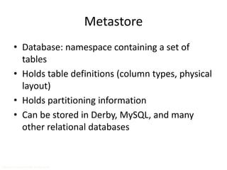 Metastore 
• Database: namespace containing a set of 
tables 
• Holds table definitions (column types, physical 
layout) 
• Holds partitioning information 
• Can be stored in Derby, MySQL, and many 
other relational databases 
Source: cc-licensed slide by Cloudera 
 