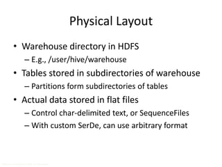 Physical Layout 
• Warehouse directory in HDFS 
– E.g., /user/hive/warehouse 
• Tables stored in subdirectories of warehouse 
– Partitions form subdirectories of tables 
• Actual data stored in flat files 
– Control char-delimited text, or SequenceFiles 
– With custom SerDe, can use arbitrary format 
Source: cc-licensed slide by Cloudera 
 