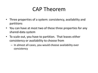 CAP Theorem 
• Three properties of a system: consistency, availability and 
partitions 
• You can have at most two of these three properties for any 
shared-data system 
• To scale out, you have to partition. That leaves either 
consistency or availability to choose from 
– In almost all cases, you would choose availability over 
consistency 
 