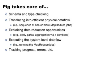 Pig takes care of… 
 Schema and type checking 
 Translating into efficient physical dataflow 
 (i.e., sequence of one or more MapReduce jobs) 
 Exploiting data reduction opportunities 
 (e.g., early partial aggregation via a combiner) 
 Executing the system-level dataflow 
 (i.e., running the MapReduce jobs) 
 Tracking progress, errors, etc. 
 
